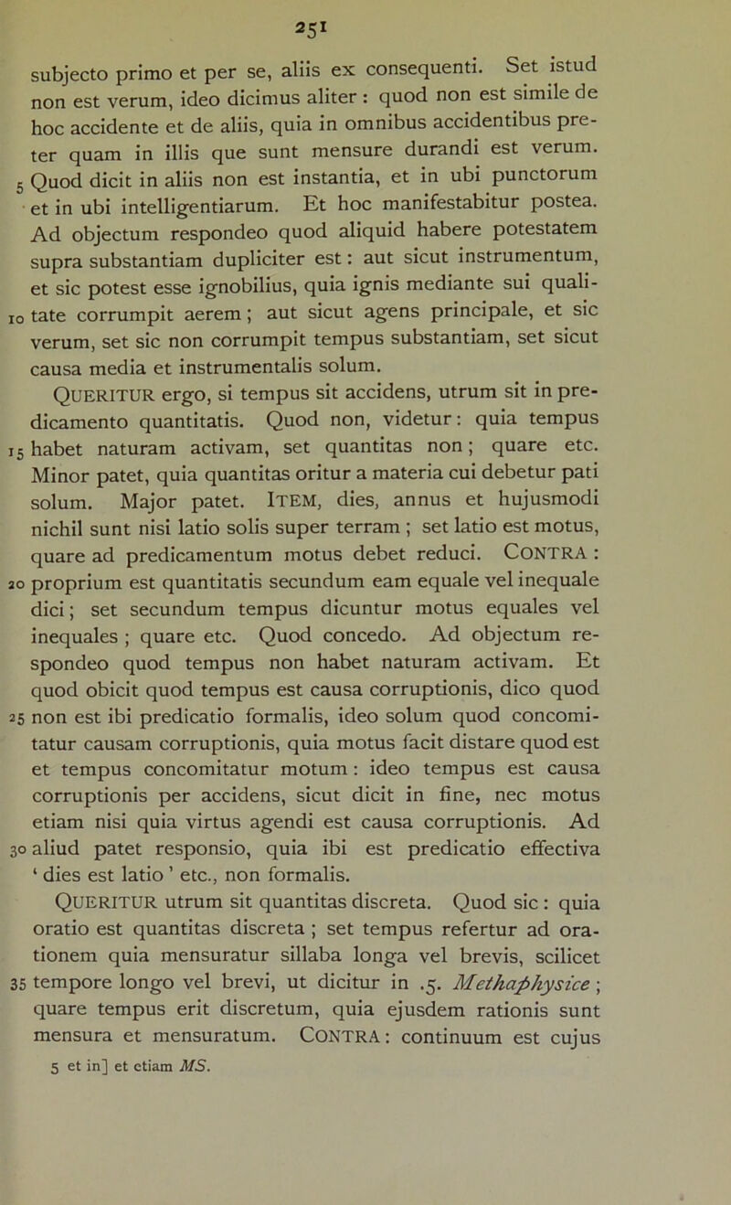 subjecto primo et per se, aliis ex consequenti. Set istud non est verum, ideo dicimus aliter : quod non est simile de hoc accidente et de aliis, quia in omnibus accidentibus pre- ter quam in illis que sunt mensure durandi est verum. 5 Quod dicit in aliis non est instantia, et in ubi punctorum et in ubi intelligentiarum. Et hoc manifestabitur postea. Ad objectum respondeo quod aliquid habere potestatem supra substantiam dupliciter est: aut sicut instrumentum, et sic potest esse ignobilius, quia ignis mediante sui quali- io tate corrumpit aerem; aut sicut agens principale, et sic verum, set sic non corrumpit tempus substantiam, set sicut causa media et instrumentalis solum. Queritur ergo, si tempus sit accidens, utrum sit in pre- dicamento quantitatis. Quod non, videtur: quia tempus i5 habet naturam activam, set quantitas non; quare etc. Minor patet, quia quantitas oritur a materia cui debetur pati solum. Major patet. Item, dies, annus et hujusmodi nichil sunt nisi latio solis super terram ; set latio est motus, quare ad predicamentum motus debet reduci. CONTRA : so proprium est quantitatis secundum eam equale vel inequale dici; set secundum tempus dicuntur motus equales vel inequales ; quare etc. Quod concedo. Ad objectum re- spondeo quod tempus non habet naturam activam. Et quod obicit quod tempus est causa corruptionis, dico quod 25 non est ibi predicatio formalis, ideo solum quod concomi- tatur causam corruptionis, quia motus facit distare quod est et tempus concomitatur motum : ideo tempus est causa corruptionis per accidens, sicut dicit in fine, nec motus etiam nisi quia virtus agendi est causa corruptionis. Ad 30 aliud patet responsio, quia ibi est predicatio effectiva ‘ dies est latio ’ etc., non formalis. QUERITUR utrum sit quantitas discreta. Quod sic : quia oratio est quantitas discreta ; set tempus refertur ad ora- tionem quia mensuratur sillaba longa vel brevis, scilicet 35 tempore longo vel brevi, ut dicitur in .5. Methaphysice ; quare tempus erit discretum, quia ejusdem rationis sunt mensura et mensuratum. CONTRA: continuum est cujus 5 et in] et etiam MS.