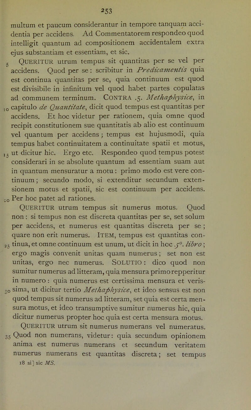 multum et paucum considerantur in tempore tanquam acci- dentia per accidens. Ad Commentatorem respondeo quod intelligit quantum ad compositionem accidentalem extra ejus substantiam et essentiam, et sic. 5 QUERITUR utrum tempus sit quantitas per se vel per accidens. Quod per se: scribitur in Pr edic amentis quia est continua quantitas per se, quia continuum est quod est divisibile in infinitum vel quod habet partes copulatas ad communem terminum. Contra .5. Methaphysice, in 10 capitulo de Quantitate, dicit quod tempus est quantitas per accidens. Et hoc videtur per rationem, quia omne quod recipit constitutionem sue quantitatis ab alio est continuum vel quantum per accidens; tempus est hujusmodi, quia tempus habet continuitatem a continuitate spatii et motus, j. ut dicitur hic. Ergo etc. Respondeo quod tempus potest considerari in se absolute quantum ad essentiam suam aut in quantum mensuratur a motu : primo modo est vere con- tinuum ; secundo modo, si extenditur secundum exten- sionem motus et spatii, sic est continuum per accidens. :o Per hoc patet ad rationes. QUERITUR utrum tempus sit numerus motus. Quod non: si tempus non est discreta quantitas per se, set solum per accidens, et numerus est quantitas discreta per se ; quare non erit numerus. ITEM, tempus est quantitas con- a5 tinua, et omne continuum est unum, ut dicit in hoc j°. libro; ergo magis convenit unitas quam numerus; set non est unitas, ergo nec numerus. SOLUTIO: dico quod non sumitur numerus ad litteram, quia mensura primo repperitur in numero: quia numerus est certissima mensura et veris- 30 sima, ut dicitur tertio Methaphysice, et ideo sensus est non quod tempus sit numerus ad litteram, set quia est certa men- sura motus, et ideo transumptive sumitur numerus hic, quia dicitur numerus propter hoc quia est certa mensura motus. QUERITUR utrum sit numerus numerans vel numeratus. 35 Quod non numerans, videtur: quia secundum opinionem anima est numerus numerans et secundum veritatem numerus numerans est quantitas discreta; set tempus 18 si] sic il/S.