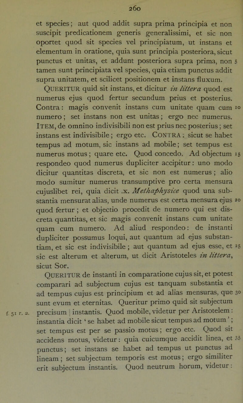 et species; aut quod addit supra prima principia et non suscipit predicationem generis generalissimi, et sic non oportet quod sit species vel principiatum, ut instans et elementum in oratione, quia sunt principia posteriora, sicut punctus et unitas, et addunt posteriora supra prima, non 5 tamen sunt principiata vel species, quia etiam punctus addit supra unitatem, et scilicet positionem et instans fluxum. QUERITUR quid sit instans, et dicitur in littera quod est numerus ejus quod fertur secundum prius et posterius. Contra: magis convenit instans cum unitate quam cum io numero; set instans non est unitas; ergo nec numerus. ITEM, de omnino indivisibili non est prius nec posterius; set instans est indivisibile ; ergo etc. Contra ; sicut se habet tempus ad motum, sic instans ad mobile; set tempus est numerus motus ; quare etc. Quod concedo. Ad objectum 15 respondeo quod numerus dupliciter accipitur: uno modo dicitur quantitas discreta, et sic non est numerus ; alio modo sumitur numerus transumptive pro certa mensura cujuslibet rei, quia dicit .x. Methaphysice quod una sub- stantia mensurat alias, unde numerus est certa mensura ejus 20 quod fertur ; et objectio procedit de numero qui est dis- creta quantitas, et sic magis convenit instans cum unitate quam cum numero. Ad aliud respondeo: de instanti dupliciter possumus loqui, aut quantum ad ejus substan- tiam, et sic est indivisibile ; aut quantum ad ejus esse, et 25 sic est alterum et alterum, ut dicit Aristoteles in littera, sicut Sor. QUERITUR de instanti in comparatione cujus sit, et potest comparari ad subjectum cujus est tanquam substantia et ad tempus cujus est principium et ad alias mensuras, que 3° sunt evum et eternitas. Queritur primo quid sit subjectum r 51 r. 2. precisum instantis. Quod mobile, videtur per Aristotelem : instantia dicit ‘ se habet ad mobile sicut tempus ad motum ; set tempus est per se passio motus; ergo etc. Quod sit accidens motus, videtur: quia cuicumque accidit linea, et 35 punctus; set instans se habet ad tempus ut punctus ad lineam; set subjectum temporis est motus; ergo similiter erit subjectum instantis. Quod neutrum horum, videtur: