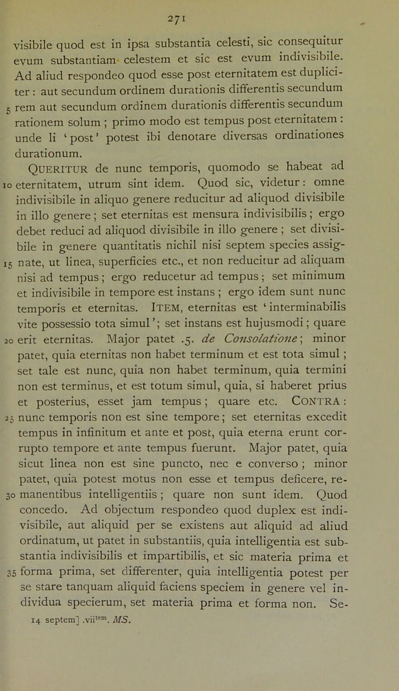 visibile quod est in ipsa substantia celesti, sic consequitur evum substantiam celestem et sic est evum indivisibile. Ad aliud respondeo quod esse post eternitatem est duplici- ter : aut secundum ordinem durationis differentis secundum 5 rem aut secundum ordinem durationis differentis secundum rationem solum ; primo modo est tempus post eternitatem . unde li ‘post’ potest ibi denotare diversas ordinationes durationum. QUERITUR de nunc temporis, quomodo se habeat ad 10 eternitatem, utrum sint idem. Quod sic, videtur: omne indivisibile in aliquo genere reducitur ad aliquod divisibile in illo genere ; set eternitas est mensura indivisibilis ; ergo debet reduci ad aliquod divisibile in illo genere ; set divisi- bile in genere quantitatis nichil nisi septem species assig- 15 nate, ut linea, superficies etc., et non reducitur ad aliquam nisi ad tempus ; ergo reducetur ad tempus ; set minimum et indivisibile in tempore est instans ; ergo idem sunt nunc temporis et eternitas. ITEM, eternitas est ‘ interminabilis vite possessio tota simul’; set instans est hujusmodi; quare 20 erit eternitas. Major patet .5. de Consolatione; minor patet, quia eternitas non habet terminum et est tota simul; set tale est nunc, quia non habet terminum, quia termini non est terminus, et est totum simul, quia, si haberet prius et posterius, esset jam tempus; quare etc. CONTRA: 25 nunc temporis non est sine tempore; set eternitas excedit tempus in infinitum et ante et post, quia eterna erunt cor- rupto tempore et ante tempus fuerunt. Major patet, quia sicut linea non est sine puncto, nec e converso ; minor patet, quia potest motus non esse et tempus deficere, re- 30 manentibus intelligentiis ; quare non sunt idem. Quod concedo. Ad objectum respondeo quod duplex est indi- visibile, aut aliquid per se existens aut aliquid ad aliud ordinatum, ut patet in substantiis, quia intelligentia est sub- stantia indivisibilis et impartibilis, et sic materia prima et 35 forma prima, set differenter, quia intelligentia potest per se stare tanquam aliquid faciens speciem in genere vel in- dividua specierum, set materia prima et forma non. Se- 14 septem] .vii'em. it/S.