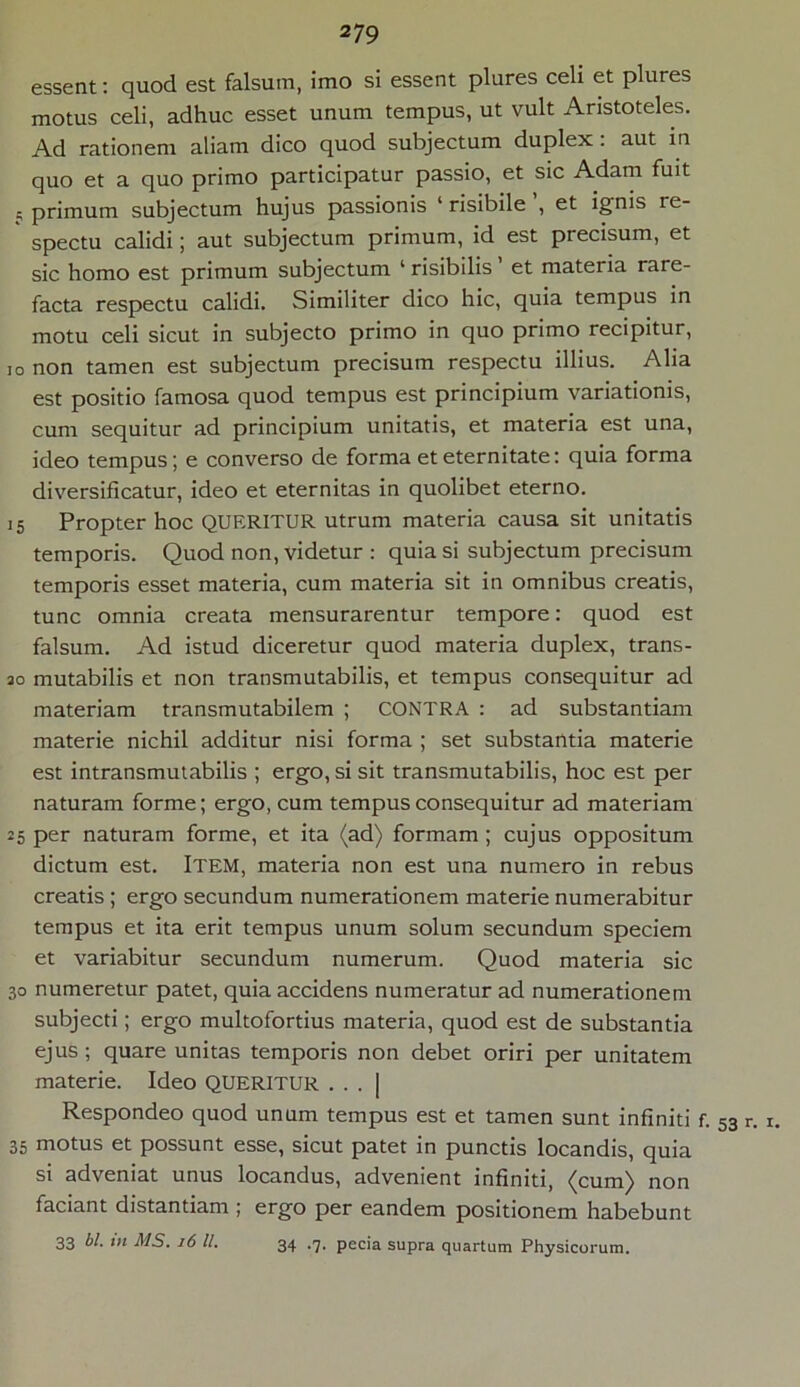 essent: quod est falsum, imo si essent plures celi et plui es motus celi, adhuc esset unum tempus, ut vult Aristoteles. Ad rationem aliam dico quod subjectum duplex: aut in quo et a quo primo participatur passio, et sic Adam fuit 5 primum subjectum hujus passionis 1 risibile , et ignis re- spectu calidi; aut subjectum primum, id est piecisum, et sic homo est primum subjectum 1 risibilis et materia rare- facta respectu calidi. Similiter dico hic, quia tempus in motu celi sicut in subjecto primo in quo primo recipitur, io non tamen est subjectum precisum respectu illius. Alia est positio famosa quod tempus est principium variationis, cum sequitur ad principium unitatis, et materia est una, ideo tempus; e converso de forma et eternitate: quia forma diversificatur, ideo et eternitas in quolibet eterno. 15 Propter hoc QUERITUR utrum materia causa sit unitatis temporis. Quod non, videtur : quia si subjectum precisum temporis esset materia, cum materia sit in omnibus creatis, tunc omnia creata mensurarentur tempore: quod est falsum. Ad istud diceretur quod materia duplex, trans- 20 mutabilis et non transmutabilis, et tempus consequitur ad materiam transmutabilem ; CONTRA : ad substantiam materie nichil additur nisi forma ; set substantia materie est intransmutabilis ; ergo, si sit transmutabilis, hoc est per naturam forme; ergo, cum tempus consequitur ad materiam 25 per naturam forme, et ita (ad) formam; cujus oppositum dictum est. ITEM, materia non est una numero in rebus creatis ; ergo secundum numerationem materie numerabitur tempus et ita erit tempus unum solum secundum speciem et variabitur secundum numerum. Quod materia sic 30 numeretur patet, quia accidens numeratur ad numerationem subjecti; ergo multofortius materia, quod est de substantia ejus; quare unitas temporis non debet oriri per unitatem materie. Ideo QUERITUR . . . | Respondeo quod unum tempus est et tamen sunt infiniti 35 motus et possunt esse, sicut patet in punctis locandis, quia si adveniat unus locandus, advenient infiniti, (cum) non faciant distantiam ; ergo per eandem positionem habebunt 33 bl. tn MS. 16 ll. 34 .7. pecia supra quartum Physicorum. • 53 r. 1.