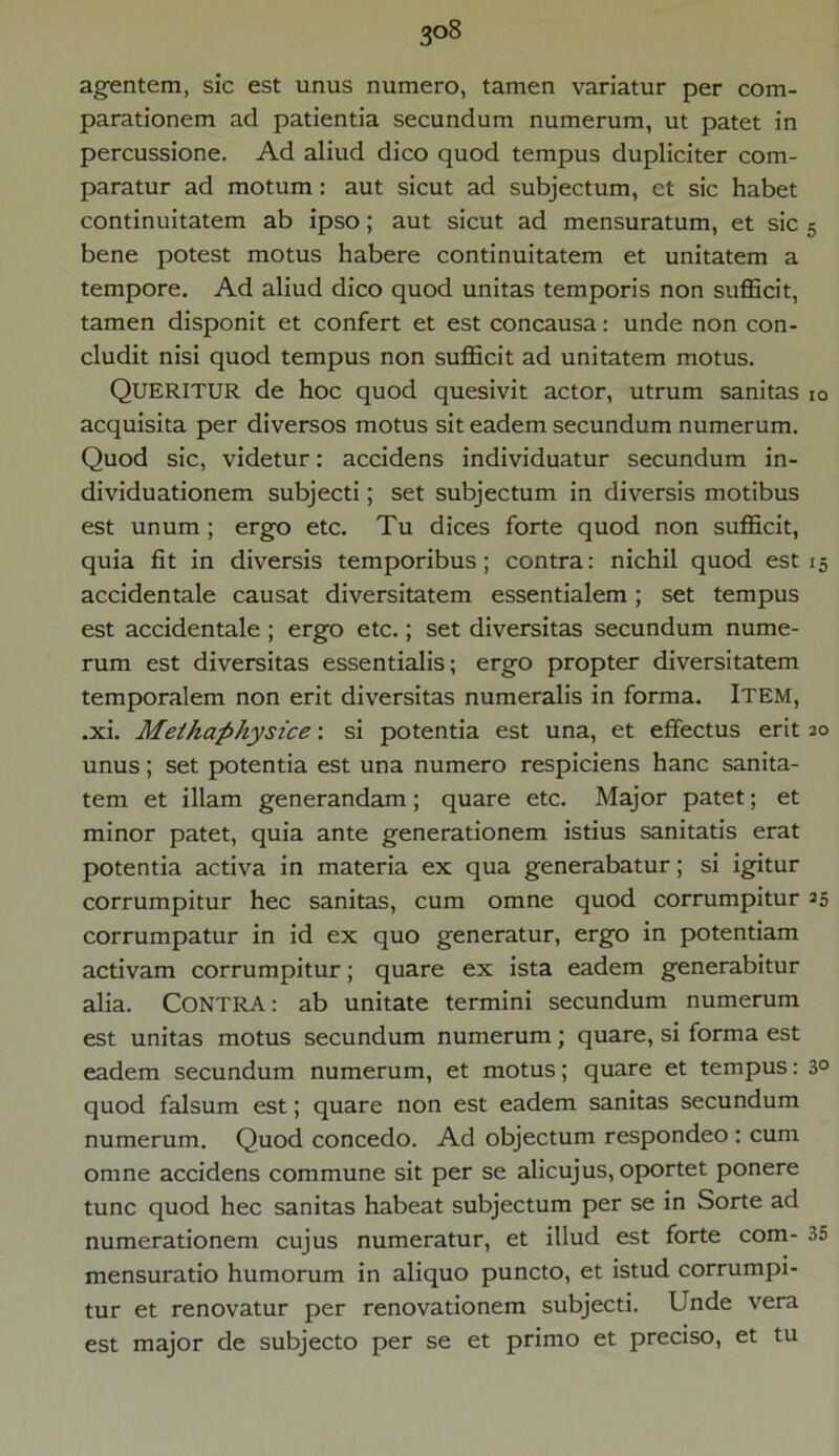 3°8 agentem, sic est unus numero, tamen variatur per com- parationem ad patientia secundum numerum, ut patet in percussione. Ad aliud dico quod tempus dupliciter com- paratur ad motum : aut sicut ad subjectum, ct sic habet continuitatem ab ipso; aut sicut ad mensuratum, et sic 5 bene potest motus habere continuitatem et unitatem a tempore. Ad aliud dico quod unitas temporis non sufficit, tamen disponit et confert et est concausa: unde non con- cludit nisi quod tempus non sufficit ad unitatem motus. QUERITUR de hoc quod quesivit actor, utrum sanitas io acquisita per diversos motus sit eadem secundum numerum. Quod sic, videtur: accidens individuatur secundum in- dividuationem subjecti; set subjectum in diversis motibus est unum; ergo etc. Tu dices forte quod non sufficit, quia fit in diversis temporibus; contra: nichil quod estis accidentale causat diversitatem essentialem; set tempus est accidentale ; ergo etc.; set diversitas secundum nume- rum est diversitas essentialis; ergo propter diversitatem temporalem non erit diversitas numeralis in forma. Item, .xi. Methaphysice: si potentia est una, et effectus erit 20 unus; set potentia est una numero respiciens hanc sanita- tem et illam generandam; quare etc. Major patet; et minor patet, quia ante generationem istius sanitatis erat potentia activa in materia ex qua generabatur; si igitur corrumpitur hec sanitas, cum omne quod corrumpitur 35 corrumpatur in id ex quo generatur, ergo in potentiam activam corrumpitur; quare ex ista eadem generabitur alia. CONTRA: ab unitate termini secundum numerum est unitas motus secundum numerum; quare, si forma est eadem secundum numerum, et motus; quare et tempus: 3° quod falsum est; quare non est eadem sanitas secundum numerum. Quod concedo. Ad objectum respondeo : cum omne accidens commune sit per se alicujus, oportet ponere tunc quod hec sanitas habeat subjectum per se in Sorte ad numerationem cujus numeratur, et illud est forte com- 35 mensuratio humorum in aliquo puncto, et istud corrumpi- tur et renovatur per renovationem subjecti. Unde vera est major de subjecto per se et primo et preciso, et tu