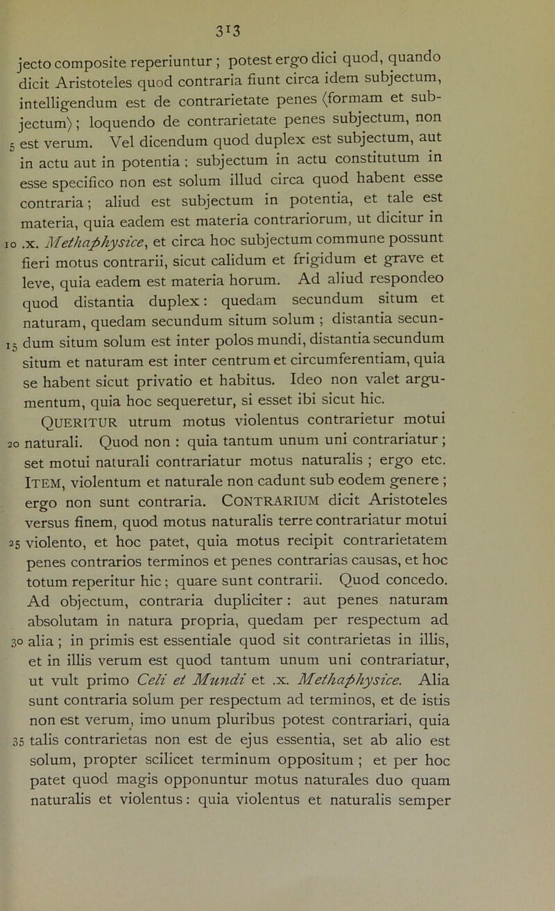 jecto composite reperiuntur ; potest ergo dici quod, quando dicit Aristoteles quod contraria fiunt circa idem subjectum, intelligendum est de contrarietate penes (formam et sub- jectum) ; loquendo de contrarietate penes subjectum, non 5 est verum. Vel dicendum quod duplex est subjectum, aut in actu aut in potentia ; subjectum in actu constitutum in esse specifico non est solum illud circa quod habent esse contraria; aliud est subjectum in potentia, et tale est materia, quia eadem est materia contrariorum, ut dicitur in 10 .x. Methaphysice, et circa hoc subjectum commune possunt fieri motus contrarii, sicut calidum et frigidum et grave et leve, quia eadem est materia horum. Ad aliud respondeo quod distantia duplex: quedam secundum situm et naturam, quedam secundum situm solum ; distantia secun- 15 dum situm solum est inter polos mundi, distantia secundum situm et naturam est inter centrum et circumferentiam, quia se habent sicut privatio et habitus. Ideo non valet argu- mentum, quia hoc sequeretur, si esset ibi sicut hic. Queritur utrum motus violentus contrarietur motui 20 naturali. Quod non : quia tantum unum uni contrariatur ; set motui naturali contrariatur motus naturalis ; ergo etc. Item, violentum et naturale non cadunt sub eodem genere ; ergo non sunt contraria. CONTRARIUM dicit Aristoteles versus finem, quod motus naturalis terre contrariatur motui 25 violento, et hoc patet, quia motus recipit contrarietatem penes contrarios terminos et penes contrarias causas, et hoc totum reperitur hic; quare sunt contrarii. Quod concedo. Ad objectum, contraria dupliciter: aut penes naturam absolutam in natura propria, quedam per respectum ad 30 alia; in primis est essentiale quod sit contrarietas in illis, et in illis verum est quod tantum unum uni contrariatur, ut vult primo Ceti et Mundi et .x. Methaphysice. Alia sunt contraria solum per respectum ad terminos, et de istis non est verum, imo unum pluribus potest contrariari, quia 35 talis contrarietas non est de ejus essentia, set ab alio est solum, propter scilicet terminum oppositum ; et per hoc patet quod magis opponuntur motus naturales duo quam naturalis et violentus: quia violentus et naturalis semper