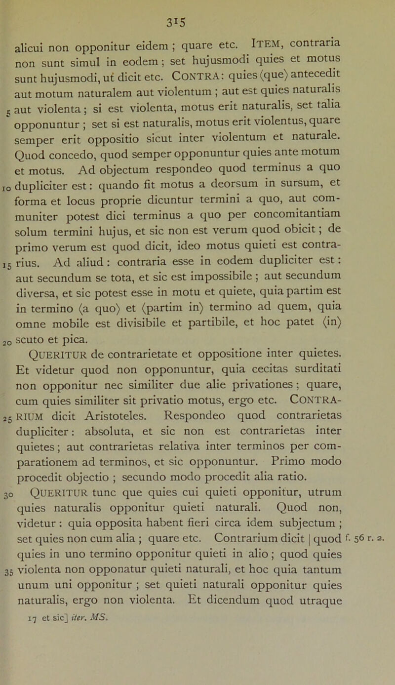 3X5 alicui non opponitur eidem ; quare etc. Item, contraria non sunt simul in eodem; set hujusmodi quies et motus sunt hujusmodi, ut dicit etc. CONTRA: quies (que) antecedit aut motum naturalem aut violentum ; aut est quies naturalis n aut violenta; si est violenta, motus erit naturalis, set talia opponuntur ; set si est naturalis, motus erit violentus, quare semper erit oppositio sicut inter violentum et naturale. Quod concedo, quod semper opponuntur quies ante motum et motus. Ad objectum respondeo quod terminus a quo io dupliciter est: quando fit motus a deorsum in sursum, et forma et locus proprie dicuntur termini a quo, aut com- muniter potest dici terminus a quo per concomitantiam solum termini hujus, et sic non est verum quod obicit; de primo verum est quod dicit, ideo motus quieti est contra- ,5 rius. Ad aliud : contraria esse in eodem dupliciter est: aut secundum se tota, et sic est impossibile ; aut secundum diversa, et sic potest esse in motu et quiete, quia partim est in termino (a quo) et (partim in) termino ad quem, quia omne mobile est divisibile et partibile, et hoc patet (in) 20 scuto et pica. QUERITUR de contrarietate et oppositione inter quietes. Et videtur quod non opponuntur, quia cecitas surditati non opponitur nec similiter due alie privationes ; quare, cum quies similiter sit privatio motus, ergo etc. CONTRA- 25 RIUM dicit Aristoteles. Respondeo quod contrarietas dupliciter: absoluta, et sic non est contrarietas inter quietes; aut contrarietas relativa inter terminos per com- parationem ad terminos, et sic opponuntur. Primo modo procedit objectio ; secundo modo procedit alia ratio. 30 QUERITUR tunc que quies cui quieti opponitur, utrum quies naturalis opponitur quieti naturali. Quod non, videtur : quia opposita habent fieri circa idem subjectum ; set quies non cum alia ; quare etc. Contrarium dicit | quod r- 56 r. 2. quies in uno termino opponitur quieti in alio; quod quies 35 violenta non opponatur quieti naturali, et hoc quia tantum unum uni opponitur ; set quieti naturali opponitur quies naturalis, ergo non violenta. Et dicendum quod utraque 17 et sic] iter. MS.