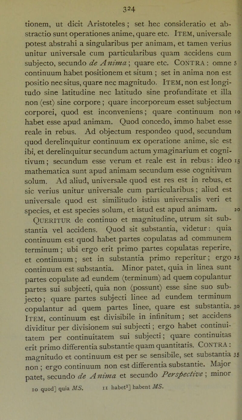 tionem, ut dicit Aristoteles ; set hec consideratio et ab- stractio sunt operationes anime, quare etc. ITEM, universale potest abstrahi a singularibus per animam, et tamen verius unitur universale cum particularibus quam accidens cum subjecto, secundo de Anima ; quare etc. Contra : omne 5 continuum habet positionem et situm ; set in anima non est positio nec situs, quare nec magnitudo. ITEM, non est longi- tudo sine latitudine nec latitudo sine profunditate et illa non (est) sine corpore ; quare incorporeum esset subjectum corporei, quod est inconveniens; quare continuum non 10 habet esse apud animam. Quod concedo, immo habet esse reale in rebus. Ad objectum respondeo quod, secundum quod derelinquitur continuum ex operatione anime, sic est ibi, et derelinquitur secundum actum ymaginarium et cogni- tivum ; secundum esse verum et reale est in rebus: ideo 15 mathematica sunt apud animam secundum esse cognitivum solum. Ad aliud, universale quod est res est in rebus, et sic verius unitur universale cum particularibus ; aliud est universale quod est similitudo istius universalis veri et species, et est species solum, et istud est apud animam. QUERITUR de continuo et magnitudine, utrum sit sub- stantia vel accidens. Quod sit substantia, videtur: quia continuum est quod habet partes copulatas ad communem terminum ; ubi ergo erit primo partes copulatas reperire, et continuum; set in substantia primo reperitur; ergo 25 continuum est substantia. Minor patet, quia in linea sunt partes copulate ad eundem (terminum) ad quem copulantur partes sui subjecti, quia non (possunt) esse sine suo sub- jecto ; quare partes subjecti linee ad eundem terminum copulantur ad quem partes linee, quare est substantia. 30 Item, continuum est divisibile in infinitum; set accidens dividitur per divisionem sui subjecti; ergo habet continui- tatem per continuitatem sui subjecti; quare continuitas erit primo differentia substantie quam quantitatis. CONTRA : magnitudo et continuum est per se sensibile, set substantia 35 non ; ergo continuum non est differentia substantie. Major patet, secundo de Anima et secundo Perspective , minor 10 quod] quia MS. n habet2] habent MS.