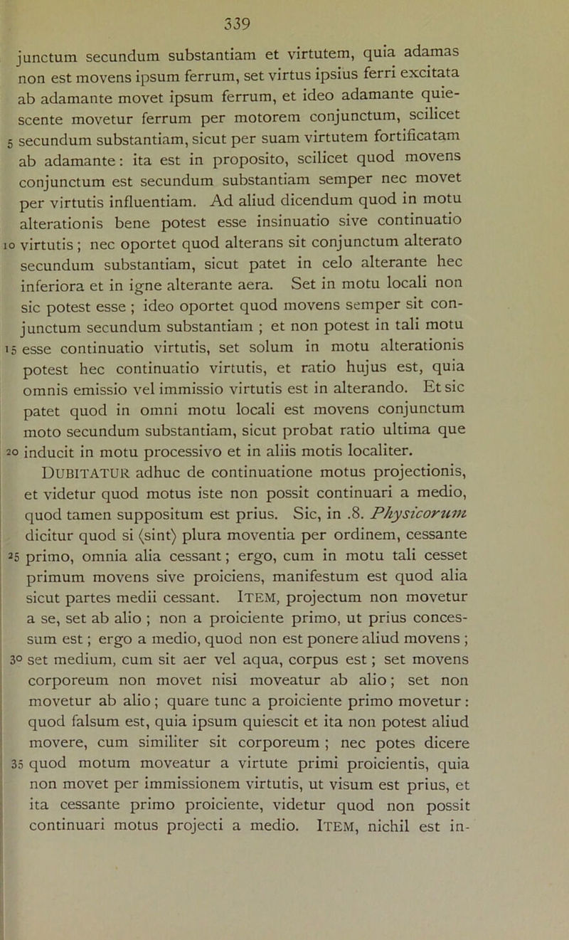 junctum secundum substantiam et virtutem, quia adamas non est movens ipsum ferrum, set virtus ipsius ferri excitata ab adamante movet ipsum ferrum, et ideo adamante quie- scente movetur ferrum per motorem conjunctum, scilicet 5 secundum substantiam, sicut per suam virtutem fortiflcatam ab adamante: ita est in proposito, scilicet quod movens conjunctum est secundum substantiam semper nec movet per virtutis influentiam. Ad aliud dicendum quod in motu alterationis bene potest esse insinuatio sive continuatio io virtutis; nec oportet quod alterans sit conjunctum alterato secundum substantiam, sicut patet in celo alterante hec inferiora et in igne alterante aera. Set in motu locali non sic potest esse ; ideo oportet quod movens semper sit con- junctum secundum substantiam ; et non potest in tali motu 15 esse continuatio virtutis, set solum in motu alterationis potest hec continuatio virtutis, et ratio hujus est, quia omnis emissio vel immissio virtutis est in alterando. Et sic patet quod in omni motu locali est movens conjunctum moto secundum substantiam, sicut probat ratio ultima que 20 inducit in motu processivo et in aliis motis localiter. DUBITATUR adhuc de continuatione motus projectionis, et videtur quod motus iste non possit continuari a medio, quod tamen suppositum est prius. Sic, in .8. Physicorzim dicitur quod si (sint) plura moventia per ordinem, cessante 25 primo, omnia alia cessant; ergo, cum in motu tali cesset primum movens sive proiciens, manifestum est quod alia sicut partes medii cessant. ITEM, projectum non movetur a se, set ab alio ; non a proiciente primo, ut prius conces- sum est; ergo a medio, quod non est ponere aliud movens ; 3° set medium, cum sit aer vel aqua, corpus est; set movens corporeum non movet nisi moveatur ab alio; set non movetur ab alio; quare tunc a proiciente primo movetur: quod falsum est, quia ipsum quiescit et ita non potest aliud movere, cum similiter sit corporeum ; nec potes dicere 35 quod motum moveatur a virtute primi proicientis, quia non movet per immissionem virtutis, ut visum est prius, et ita cessante primo proiciente, videtur quod non possit continuari motus projecti a medio. Item, nichil est in-