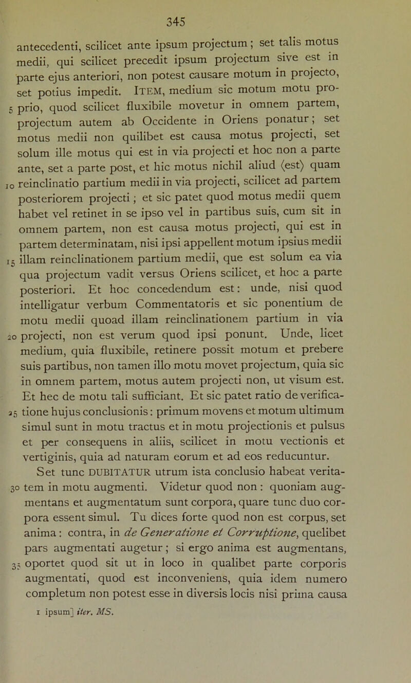 antecedenti, scilicet ante ipsum projectum ; set talis motus medii, qui scilicet precedit ipsum projectum sive est in parte ejus anteriori, non potest causare motum in projecto, set potius impedit. ITEM, medium sic motum motu pio- 5 prio, quod scilicet fluxibile movetur in omnem partem, projectum autem ab Occidente in Oriens ponatur, set motus medii non quilibet est causa motus projecti, set solum ille motus qui est in via projecti et hoc non a parte ante, set a parte post, et hic motus nichil aliud (est) quam io reinclinatio partium medii in via projecti, scilicet ad partem posteriorem projecti; et sic patet quod motus medii quem habet vel retinet in se ipso vel in partibus suis, cum sit in omnem partem, non est causa motus projecti, qui est in partem determinatam, nisi ipsi appellent motum ipsius medii i5 illam reinclinationem partium medii, que est solum ea via qua projectum vadit versus Oriens scilicet, et hoc a parte posteriori. Et hoc concedendum est: unde, nisi quod intelligatur verbum Commentatoris et sic ponentium de motu medii quoad illam reinclinationem partium in via 20 projecti, non est verum quod ipsi ponunt. Unde, licet medium, quia fluxibile, retinere possit motum et prebere suis partibus, non tamen illo motu movet projectum, quia sic in omnem partem, motus autem projecti non, ut visum est. Et hec de motu tali sufficiant. Et sic patet ratio deverifica- 35 tione hujus conclusionis: primum movens et motum ultimum simul sunt in motu tractus et in motu projectionis et pulsus et per consequens in aliis, scilicet in motu vectionis et vertiginis, quia ad naturam eorum et ad eos reducuntur. Set tunc DUBITATUR utrum ista conclusio habeat verita- 30 tem in motu augmenti. Videtur quod non : quoniam aug- mentans et augmentatum sunt corpora, quare tunc duo cor- pora essent simul. Tu dices forte quod non est corpus, set anima: contra, in de Generatione et Corruptione, quelibet pars augmentati augetur; si ergo anima est augmentans, 35 oportet quod sit ut in loco in qualibet parte corporis augmentati, quod est inconveniens, quia idem numero completum non potest esse in diversis locis nisi prima causa 1 ipsum] iter. MS.