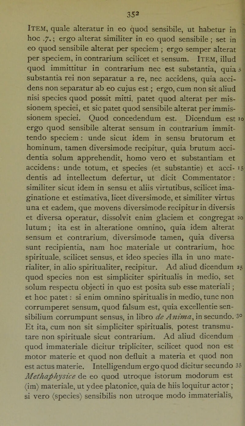 Item, quale alteratur in eo quod sensibile, ut habetur in hoc .7.; ergo alterat similiter in eo quod sensibile ; set in eo quod sensibile alterat per speciem ; ergo semper alterat per speciem, in contrarium scilicet et sensum. Item, illud quod immittitur in contrarium nec est substantia, quia 5 i substantia rei non separatur a re, nec accidens, quia acci- dens non separatur ab eo cujus est; ergo, cum non sit aliud nisi species quod possit mitti, patet quod alterat per mis- sionem speciei, et sic patet quod sensibile alterat per immis- sionem speciei. Quod concedendum est. Dicendum est 10 ergo quod sensibile alterat sensum in contrarium immit- tendo speciem: unde sicut idem in sensu brutorum et hominum, tamen diversimode recipitur, quia brutum acci- dentia solum apprehendit, homo vero et substantiam et accidens: unde totum, et species (et substande) et acci- 15 dentis ad intellectum defertur, ut dicit Commentator: similiter sicut idem in sensu et aliis virtutibus, scilicet ima- ginatione et estimativa, licet diversimode, et similiter virtus una et eadem, que movens diversimode recipitur in diversis et diversa operatur, dissolvit enim glaciem et congregat 20 lutum; ita est in alteratione omnino, quia idem alterat sensum et contrarium, diversimode tamen, quia diversa sunt recipientia, nam hoc materiale ut contrarium, hoc spirituale, scilicet sensus, et ideo species illa in uno mate- rialiter, in alio spiritualiter, recipitur. Ad aliud dicendum 25 quod species non est simpliciter spiritualis in medio, set solum respectu objecti in quo est posita sub esse materiali ; et hoc patet: si enim omnino spiritualis in medio, tunc non corrumperet sensum, quod falsum est, quia excellende sen- sibilium corrumpunt sensus, in libro de Anima, in secundo. 3° Et ita, cum non sit simpliciter spiritualis, potest transmu- tare non spirituale sicut contrarium. Ad aliud dicendum quod immateriale dicitur tripliciter, scilicet quod non est motor materie et quod non defluit a materia et quod non est actus materie. Intelligendum ergo quod dicitur secundo 35 Methaphysice de eo quod utroque istorum modorum est (im) materiale, ut ydee platonice, quia de hiis loquitur actor; si vero (species) sensibilis non utroque modo immaterialis,