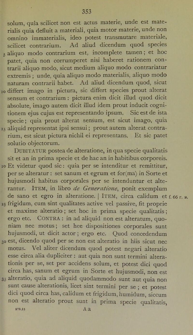 solum, quia scilicet non est actus materie, unde est mate- rialis quia defluit a materiali, quia motor materie, unde non omnino immaterialis, ideo potest transmutare materiale, scilicet contrarium. Ad aliud dicendum quod species 5 aliquo modo contrarium est, incomplete tamen; et hoc patet, quia non corrumperet nisi haberet rationem con- trarii aliquo modo, sicut medium aliquo modo contrariatur extremis ; unde, quia aliquo modo materialis, aliquo modo naturam contrarii habet. Ad aliud dicendum quod, sicut io differt imago in pictura, sic differt species prout alterat sensum et contrarium : pictura enim dicit illud quod dicit absolute, imago autem dicit illud idem prout inducit cogni- tionem ejus cujus est representando ipsum. Sic est de ista specie; quia prout alterat sensum, est sicut imago, quia 13 aliquid representat ipsi sensui; prout autem alterat contra- rium, est sicut pictura nichil ei representans. Et sic patet solutio objectorum. DUBITATUR postea de alteratione, in qua specie qualitatis sit et an in prima specie et de hac an in habitibus corporeis. 20 Et videtur quod sic: quia per se intenditur et remittitur, per se alteratur : set sanum et egrum et for(ma) in Sorte et hujusmodi habitus corporales per se intenduntur et alte- rantur. Item, in libro de Generatione, ponit exemplum de sano et egro in alteratione. | Item, circa calidum et f. 66 r. a. 25 frigidum, cum sint qualitates active vel passive, fit proprie et maxime alteratio ; set hoc in prima specie qualitatis; ergo etc. Contra : in ad aliquid non est alteratum, quo- niam nec motus; set hee dispositiones corporales sunt hujusmodi, ut dicit actor; ergo etc. Quod concedendum 30 est, dicendo quod per se non est alteratio in hiis sicut nec motus. Vel aliter dicendum quod potest negari alteratio esse circa alia dupliciter : aut quia non sunt termini altera- tionis per se, set per accidens solum, et potest dici quod circa has, sanum et egrum in Sorte et hujusmodi, non est 35 alteratio, quia ad aliquid quodammodo sunt aut quia non sunt cause alterationis, licet sint termini per se ; et potest dici quod circa has, calidum et frigidum, humidum, siccum non est alteratio prout sunt in prima specie qualitatis, 875.13 A a