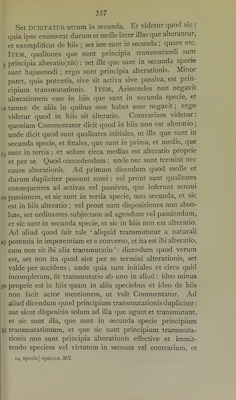 Set DUBITATUR utrum in secunda. Iit videtur quod sic : quia ipse enumerat durum et molle inter illas que alterantui, et exemplificat de hiis ; set iste sunt in secunda ; quare etc. Item, qualitates que sunt principia transmutandi sunt - principia alteratio(nis) : set ille que sunt in secunda specie sunt hujusmodi ; ergo sunt principia alterationis. Minor patet, quia potentia, sive sit activa sive passiva, est prin- cipium transmutationis. ITEM, Aristoteles non negavit alterationem esse in hiis que sunt in secunda specie, et io tamen de aliis in quibus non habet esse negavit; ergo videtur quod in hiis sit alteratio. Contrarium videtur: quoniam Commentator dicit quod in hiis non est alteratio ; unde dicit quod sunt qualitates initiales, ut ille que sunt in secunda specie, et finales, que sunt in prima, et medie, que j. sunt in tertia ; et solum circa medias est alteratio proprie et per se. Quod concedendum : unde nec sunt termini nec cause alterationis. Ad primum dicendum quod molle et durum dupliciter possunt sumi : vel prout sunt qualitates consequentes ad activas vel passivas, que inferunt sensui 20 passionem, et sic sunt in tertia specie, non secunda, et sic est in hiis alteratio ; vel prout sunt dispositiones non abso- lute, set ordinantes subjectum ad agendum vel passiendum, et sic sunt in secunda specie, et sic in hiis non est alteratio. Ad aliud quod fuit tale ‘ aliquid transmutatur a naturali 25 potentia in impotentiam et e converso, et ita est ibi alteratio, cum non sit ibi alia transmutatio ’: dicendum quod verum est, set non ita quod sint per se termini alterationis, set valde per accidens ; unde quia sunt initiales et circa quid incompletum, fit transmutatio ab uno in aliud: ideo minus 30 proprie est in hiis quam in aliis speciebus et ideo de hiis non facit actor mentionem, ut vult Commentator. Ad aliud dicendum quod principium transmutationis dupliciter: aut sicut dispositio solum ad illa que agunt et transmutant, et sic sunt illa, que sunt in secunda specie principium 35 transmutationum, et que sic sunt principium transmuta- tionis non sunt principia alterationis effective et immit- tendo speciem vel virtutem in sensum vel contrarium, et 14 specie] species A/S.