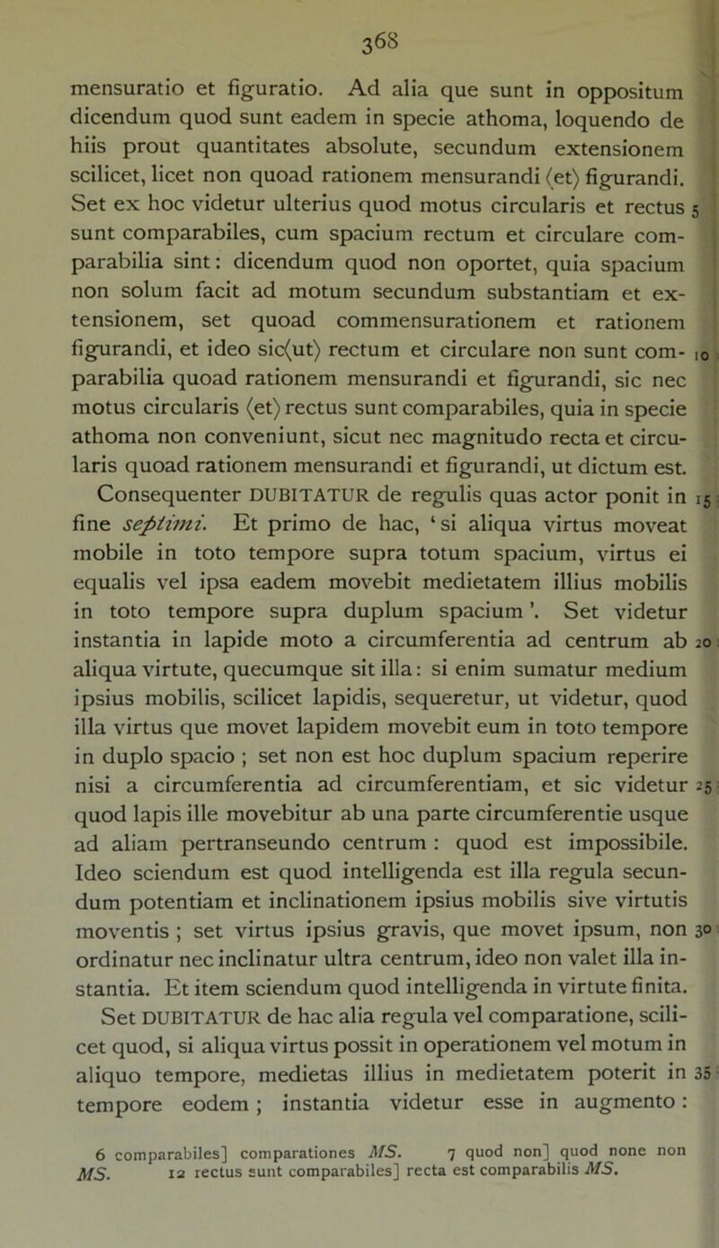 mensuratio et figuratio. Ad alia que sunt in oppositum dicendum quod sunt eadem in specie athoma, loquendo de hiis prout quantitates absolute, secundum extensionem scilicet, licet non quoad rationem mensurandi (et) figurandi. Set ex hoc videtur ulterius quod motus circularis et rectus sunt comparabiles, cum spacium rectum et circulare com- parabilia sint: dicendum quod non oportet, quia spacium non solum facit ad motum secundum substantiam et ex- tensionem, set quoad commensurationem et rationem figurandi, et ideo sic(ut) rectum et circulare non sunt com- parabilia quoad rationem mensurandi et figurandi, sic nec motus circularis (et) rectus sunt comparabiles, quia in specie athoma non conveniunt, sicut nec magnitudo recta et circu- laris quoad rationem mensurandi et figurandi, ut dictum est. Consequenter DUBITATUR de regulis quas actor ponit in fine septimi. Et primo de hac, ‘ si aliqua virtus moveat mobile in toto tempore supra totum spacium, virtus ei equalis vel ipsa eadem movebit medietatem illius mobilis in toto tempore supra duplum spacium Set videtur instantia in lapide moto a circumferentia ad centrum ab aliqua virtute, quecumque sit illa: si enim sumatur medium ipsius mobilis, scilicet lapidis, sequeretur, ut videtur, quod illa virtus que movet lapidem movebit eum in toto tempore in duplo spacio ; set non est hoc duplum spacium reperire nisi a circumferentia ad circumferentiam, et sic videtur quod lapis ille movebitur ab una parte circumferentie usque ad aliam pertranseundo centrum : quod est impossibile. Ideo sciendum est quod intelligenda est illa regula secun- dum potentiam et inclinationem ipsius mobilis sive virtutis moventis ; set virtus ipsius gravis, que movet ipsum, non ordinatur nec inclinatur ultra centrum, ideo non valet illa in- stantia. Et item sciendum quod intelligenda in virtute finita. Set DUBITATUR de hac alia regula vel comparatione, scili- cet quod, si aliqua virtus possit in operationem vel motum in aliquo tempore, medietas illius in medietatem poterit in tempore eodem; instantia videtur esse in augmento: 6 comparabiles] comparationes MS. 7 quod non] quod none non 12 rectus sunt comparabiles] recta est comparabilis MS. 5 10 15 20 25 3° 35