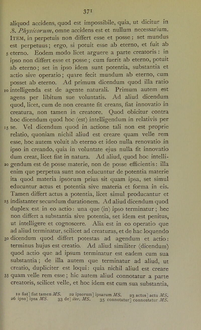 3 71 aliquod accidens, quod est impossibile, quia, ut dicitur in .8. Physicorum, omne accidens est et nullum necessarium. Item, in perpetuis non differt esse et posse ; set mundus est perpetuus; ergo, si potuit esse ab eterno, et fuit ab 5 eterno. Eodem modo licet arguere a parte creatoris : in ipso non differt esse et posse ; cum fuerit ab eterno, potuit ab eterno; set in ipso idem sunt potentia, substantia et actio sive operatio; quare fecit mundum ab eterno, cum posset ab eterno. Ad primum dicendum quod illa ratio io intelligenda est de agente naturali. Primum autem est agens per libitum sue voluntatis. Ad aliud dicendum quod, licet, cum de non creante fit creans, fiat innovatio in creatura, non tamen in creatore. Quod obicitur contra hoc dicendum quod hoc (est) intelligendum in relativis per 15 se. Vel dicendum quod in actione tali non est proprie relatio, quoniam nichil aliud est creare quam velle rem esse, hoc autem voluit ab eterno et ideo nulla renovatio in ipso in creando, quia in voluntate ejus nulla fit innovatio dum creat, licet fiat in natura. Ad aliud, quod hoc intelli- ao gendum est de posse materie, non de posse efficientis: illa enim que perpetua sunt non educuntur de potentia materie ita quod materia ipsorum prius sit quam ipsa, set simul educuntur actus et potentia sive materia et forma in eis. Tamen differt actus a potentia, licet simul producantur et 35 indistanter secundum durationem. Ad aliud dicendum quod duplex est in eo actio: una que (in) ipso terminatur; hec non differt a substantia sive potentia, set idem est penitus, ut intelligere et cognoscere. Alia est in eo operatio que ad aliud terminatur, scilicet ad creaturas, et de hac loquendo 30 dicendum quod differt potestas ad agendum et actio: terminus hujus est creatio. Ad aliud similiter (dicendum) quod actio que ad ipsum terminatur est eadem cum sua substantia; de illa autem que terminatur ad aliud, ut creatio, dupliciter est loqui: quia nichil aliud est creare 35 quam velle rem esse; hic autem aliud connotatur a parte creatoris, scilicet velle, et hoc idem est cum sua substantia, 12 fiat] fiat tamen MS. 22 ipsorum] ipsarum MS. 23 actus] actu MS.