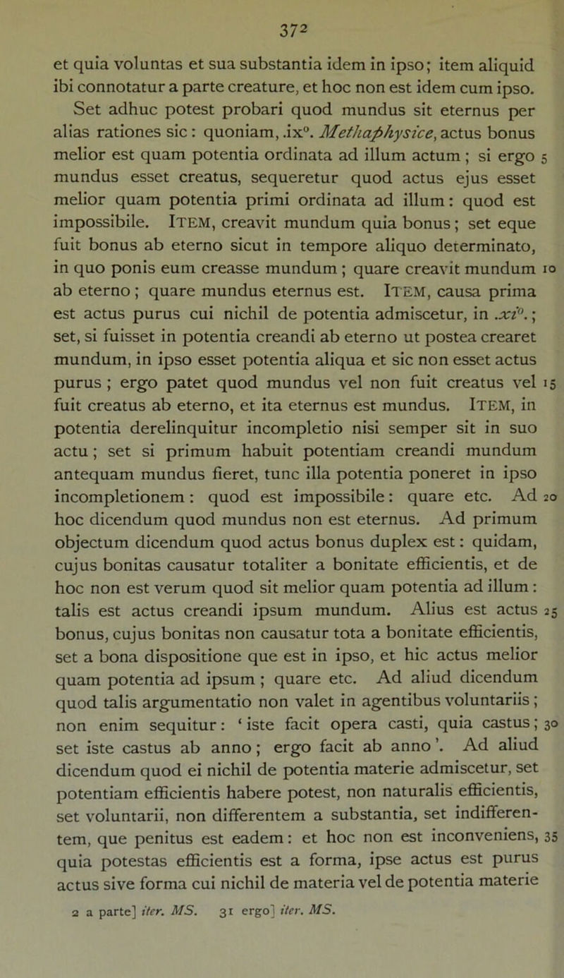 et quia voluntas et sua substantia idem in ipso; item aliquid ibi connotatur a parte creature, et hoc non est idem cum ipso. Set adhuc potest probari quod mundus sit eternus per alias rationes sic : quoniam, .ix°. Methaphysice, actus bonus melior est quam potentia ordinata ad illum actum ; si ergo 5 mundus esset creatus, sequeretur quod actus ejus esset melior quam potentia primi ordinata ad illum: quod est impossibile. Item, creavit mundum quia bonus; set eque fuit bonus ab eterno sicut in tempore aliquo determinato, in quo ponis eum creasse mundum ; quare creavit mundum 10 ab eterno ; quare mundus eternus est. Item, causa prima est actus purus cui nichil de potentia admiscetur, in .xi°.; set, si fuisset in potentia creandi ab eterno ut postea crearet mundum, in ipso esset potentia aliqua et sic non esset actus purus ; ergo patet quod mundus vel non fuit creatus vel 15 fuit creatus ab eterno, et ita eternus est mundus. Item, in potentia derelinquitur incompletio nisi semper sit in suo actu; set si primum habuit potentiam creandi mundum antequam mundus fieret, tunc illa potentia poneret in ipso incompletionem : quod est impossibile: quare etc. Ad 20 hoc dicendum quod mundus non est eternus. Ad primum objectum dicendum quod actus bonus duplex est: quidam, cujus bonitas causatur totaliter a bonitate efficientis, et de hoc non est verum quod sit melior quam potentia ad illum: talis est actus creandi ipsum mundum. Alius est actus 25 bonus, cujus bonitas non causatur tota a bonitate efficientis, set a bona dispositione que est in ipso, et hic actus melior quam potentia ad ipsum ; quare etc. Ad aliud dicendum quod talis argumentatio non valet in agentibus voluntariis ; non enim sequitur: ‘ iste facit opera casti, quia castus; 30 set iste castus ab anno; ergo facit ab anno ’. Ad aliud dicendum quod ei nichil de potentia materie admiscetur, set potentiam efficientis habere potest, non naturalis efficientis, set voluntarii, non differentem a substantia, set indifferen- tem, que penitus est eadem: et hoc non est inconveniens, 35 quia potestas efficientis est a forma, ipse actus est purus actus sive forma cui nichil de materia vel de potentia materie 2 a parte] iter. MS. 31 ergo] iter. MS.