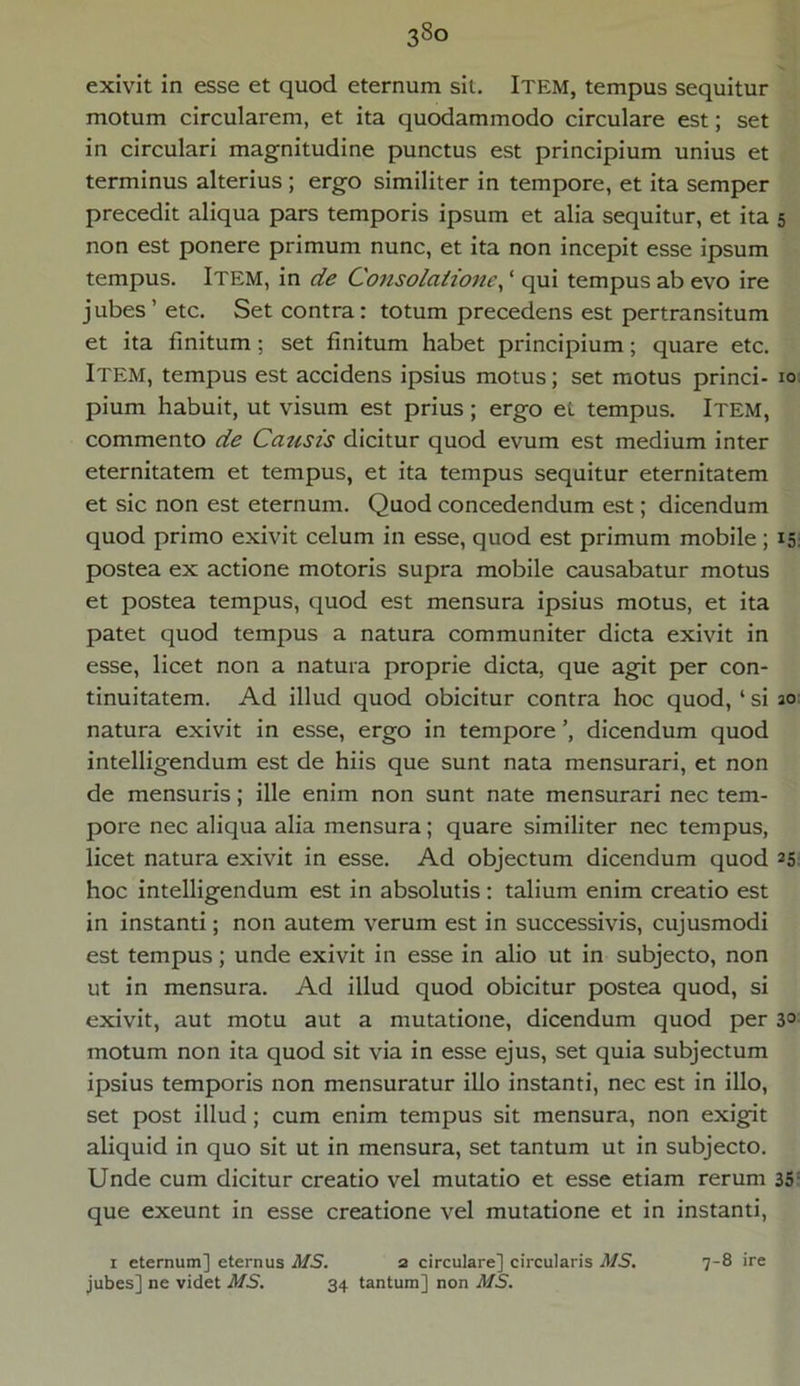 3So exivit in esse et quod eternum sit. ITEM, tempus sequitur motum circularem, et ita quodammodo circulare est; set in circulari magnitudine punctus est principium unius et terminus alterius ; ergo similiter in tempore, et ita semper precedit aliqua pars temporis ipsum et alia sequitur, et ita 5 non est ponere primum nunc, et ita non incepit esse ipsum tempus. Item, in de Consolatione, ‘ qui tempus ab evo ire jubes’etc. Set contra: totum precedens est pertransitum et ita finitum ; set finitum habet principium; quare etc. Item, tempus est accidens ipsius motus; set motus princi- 10 pium habuit, ut visum est prius; ergo et tempus. Item, commento de Causis dicitur quod evum est medium inter eternitatem et tempus, et ita tempus sequitur eternitatem et sic non est eternum. Quod concedendum est; dicendum quod primo exivit celum in esse, quod est primum mobile; 15. postea ex actione motoris supra mobile causabatur motus et postea tempus, quod est mensura ipsius motus, et ita patet quod tempus a natura communiter dicta exivit in esse, licet non a natura proprie dicta, que agit per con- tinuitatem. Ad illud quod obicitur contra hoc quod, ‘ si 30 natura exivit in esse, ergo in tempore dicendum quod intelligendum est de hiis que sunt nata mensurari, et non de mensuris; ille enim non sunt nate mensurari nec tem- pore nec aliqua alia mensura ; quare similiter nec tempus, licet natura exivit in esse. Ad objectum dicendum quod 1 25 hoc intelligendum est in absolutis : talium enim creatio est in instanti; non autem verum est in successivis, cujusmodi est tempus; unde exivit in esse in alio ut in subjecto, non ut in mensura. Ad illud quod obicitur postea quod, si exivit, aut motu aut a mutatione, dicendum quod per 3° motum non ita quod sit via in esse ejus, set quia subjectum ipsius temporis non mensuratur illo instanti, nec est in illo, set post illud; cum enim tempus sit mensura, non exigit aliquid in quo sit ut in mensura, set tantum ut in subjecto. Unde cum dicitur creatio vel mutatio et esse etiam rerum 35 que exeunt in esse creatione vel mutatione et in instanti, 1 eternum] eternus MS. a circulare] circularis MS. 7-8 ire jubes] ne videt MS. 34 tantum] non MS.