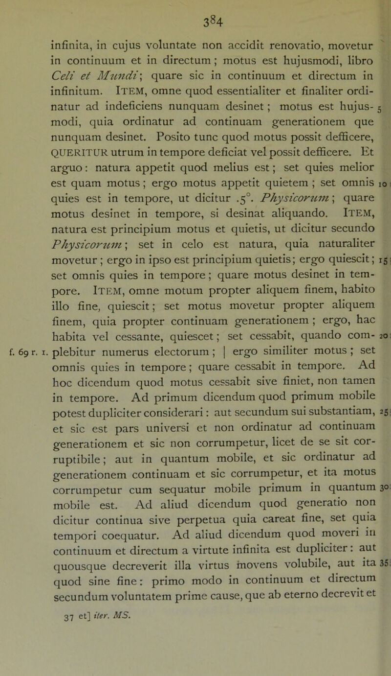 infinita, in cujus voluntate non accidit renovatio, movetur in continuum et in directum ; motus est hujusmodi, libro Celi et Mundi\ quare sic in continuum et directum in infinitum. ITEM, omne quod essentialiter et finaliter ordi- natur ad indeficiens nunquam desinet; motus est hujus- 5 modi, quia ordinatur ad continuam generationem que nunquam desinet. Posito tunc quod motus possit defficere, QUERITUR utrum in tempore deficiat vel possit defficere. Et arguo: natura appetit quod melius est; set quies melior est quam motus; ergo motus appetit quietem ; set omnis 10 quies est in tempore, ut dicitur .5°. Physicorum; quare motus desinet in tempore, si desinat aliquando. Item, natura est principium motus et quietis, ut dicitur secundo Physicorum; set in celo est natura, quia naturaliter movetur ; ergo in ipso est principium quietis; ergo quiescit; 15 set omnis quies in tempore; quare motus desinet in tem- pore. Item, omne motum propter aliquem finem, habito illo fine, quiescit; set motus movetur propter aliquem finem, quia propter continuam generationem ; ergo, hac habita vel cessante, quiescet; set cessabit, quando com- 20 f. 69 r. r. plebitur numerus electorum; | ergo similiter motus ; set omnis quies in tempore; quare cessabit in tempore. Ad hoc dicendum quod motus cessabit sive finiet, non tamen in tempore. Ad primum dicendum quod primum mobile potest dupliciter considerari: aut secundum sui substantiam, 25 et sic est pars universi et non ordinatur ad continuam generationem et sic non corrumpetur, licet de se sit cor- ruptibile ; aut in quantum mobile, et sic ordinatur ad generationem continuam et sic corrumpetur, et ita motus corrumpetur cum sequatur mobile primum in quantum 30 mobile est. Ad aliud dicendum quod generatio non dicitur continua sive perpetua quia careat fine, set quia tempori coequatur. Ad aliud dicendum quod moveri in continuum et directum a virtute infinita est dupliciter: aut quousque decreverit illa virtus movens volubile, aut ita 35 quod sine fine: primo modo in continuum et directum secundum voluntatem prime cause, que ab eterno decrevit et 37 et] iter. AIS.