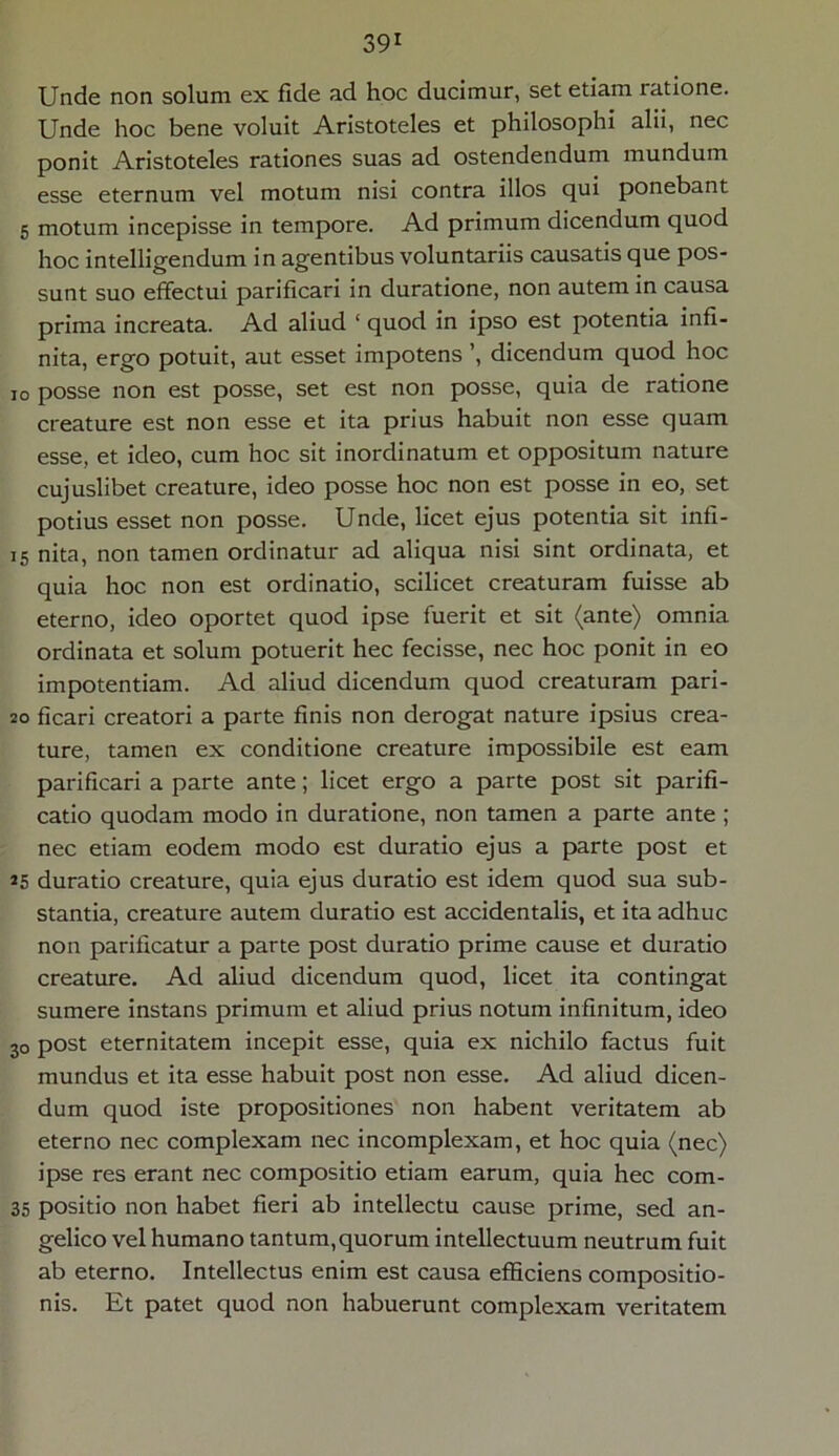 Unde non solum ex fide ad hoc ducimur, set etiam ratione. Unde hoc bene voluit Aristoteles et philosophi alii, nec ponit Aristoteles rationes suas ad ostendendum mundum esse eternum vel motum nisi contra illos qui ponebant 5 motum incepisse in tempore. Ad primum dicendum quod hoc intelligendum in agentibus voluntariis causatis que pos- sunt suo effectui parificari in duratione, non autem in causa prima increata. Ad aliud ‘ quod in ipso est potentia infi- nita, ergo potuit, aut esset impotens ’, dicendum quod hoc io posse non est posse, set est non posse, quia de ratione creature est non esse et ita prius habuit non esse quam esse, et ideo, cum hoc sit inordinatum et oppositum nature cujuslibet creature, ideo posse hoc non est posse in eo, set potius esset non posse. Unde, licet ejus potentia sit infi- 15 nita, non tamen ordinatur ad aliqua nisi sint ordinata, et quia hoc non est ordinatio, scilicet creaturam fuisse ab eterno, ideo oportet quod ipse fuerit et sit (ante) omnia ordinata et solum potuerit hec fecisse, nec hoc ponit in eo impotentiam. Ad aliud dicendum quod creaturam pari- 20 ficari creatori a parte finis non derogat nature ipsius crea- ture, tamen ex conditione creature impossibile est eam parificari a parte ante; licet ergo a parte post sit parifi- catio quodam modo in duratione, non tamen a parte ante ; nec etiam eodem modo est duratio ejus a parte post et 25 duratio creature, quia ejus duratio est idem quod sua sub- stantia, creature autem duratio est accidentalis, et ita adhuc non parificatur a parte post duratio prime cause et duratio creature. Ad aliud dicendum quod, licet ita contingat sumere instans primum et aliud prius notum infinitum, ideo 30 post eternitatem incepit esse, quia ex nichilo factus fuit mundus et ita esse habuit post non esse. Ad aliud dicen- dum quod iste propositiones non habent veritatem ab eterno nec complexam nec incomplexam, et hoc quia (nec) ipse res erant nec compositio etiam earum, quia hec com- 35 positio non habet fieri ab intellectu cause prime, sed an- gelico vel humano tantum,quorum intellectuum neutrum fuit ab eterno. Intellectus enim est causa efficiens compositio- nis. Et patet quod non habuerunt complexam veritatem