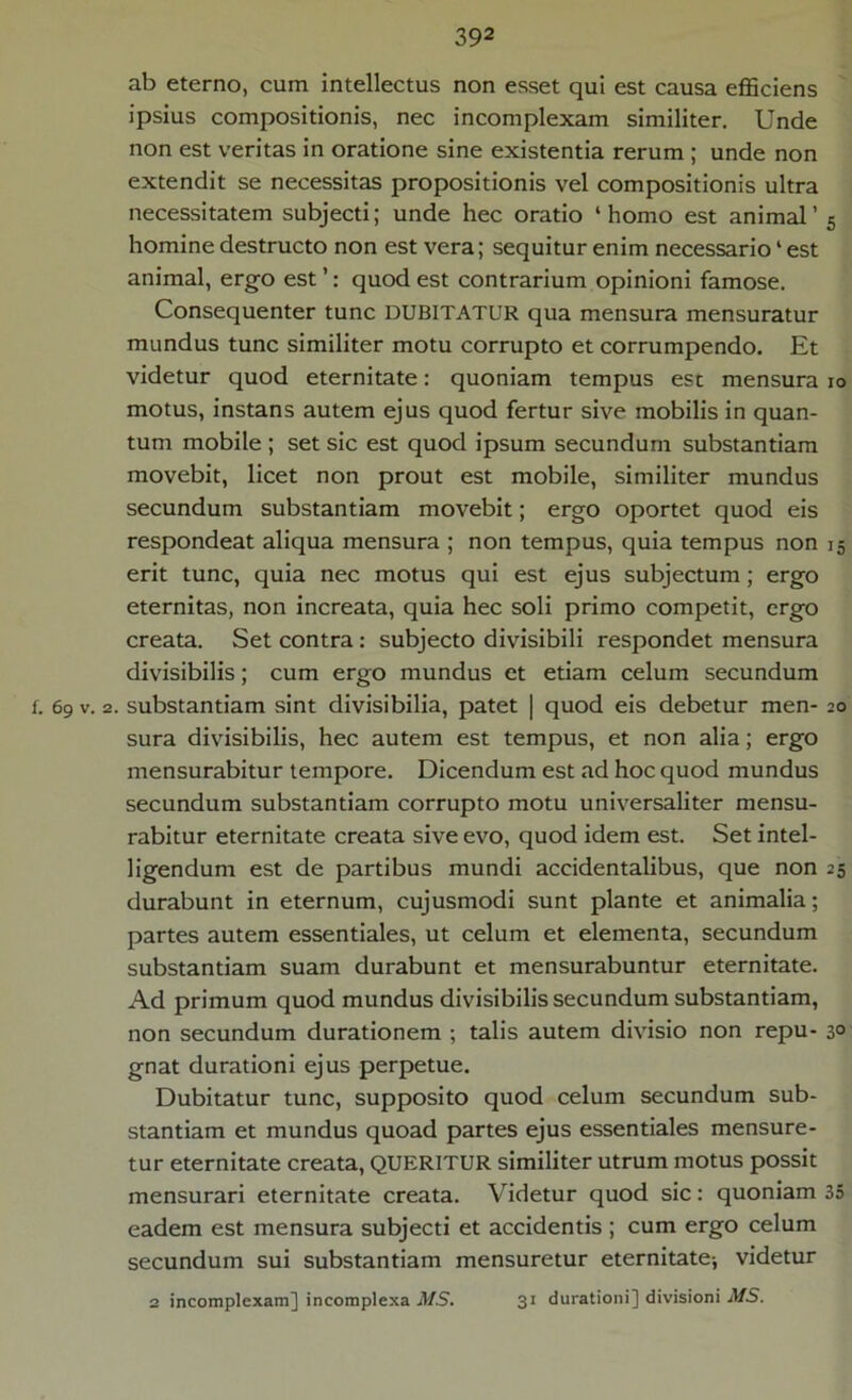 ab eterno, cum intellectus non esset qui est causa efficiens ipsius compositionis, nec incomplexam similiter. Unde non est veritas in oratione sine existentia rerum ; unde non extendit se necessitas propositionis vel compositionis ultra necessitatem subjecti; unde hec oratio ‘homo est animal’ 5 homine destructo non est vera; sequitur enim necessario4 est animal, ergo est ’: quod est contrarium opinioni famose. Consequenter tunc DUBITATUR qua mensura mensuratur mundus tunc similiter motu corrupto et corrumpendo. Et videtur quod eternitate: quoniam tempus est mensura io motus, instans autem ejus quod fertur sive mobilis in quan- tum mobile ; set sic est quod ipsum secundum substantiam movebit, licet non prout est mobile, similiter mundus secundum substantiam movebit; ergo oportet quod eis respondeat aliqua mensura ; non tempus, quia tempus non 15 erit tunc, quia nec motus qui est ejus subjectum; ergo eternitas, non increata, quia hec soli primo competit, ergo creata. Set contra : subjecto divisibili respondet mensura divisibilis; cum ergo mundus et etiam celum secundum f. 69 v. 2. substantiam sint divisibilia, patet | quod eis debetur men- 20 sura divisibilis, hec autem est tempus, et non alia; ergo mensurabitur tempore. Dicendum est ad hoc quod mundus secundum substantiam corrupto motu universaliter mensu- rabitur eternitate creata sive evo, quod idem est. Set intel- ligendum est de partibus mundi accidentalibus, que non 25 durabunt in eternum, cujusmodi sunt piante et animalia; partes autem essentiales, ut celum et elementa, secundum substantiam suam durabunt et mensurabuntur eternitate. Ad primum quod mundus divisibilis secundum substantiam, non secundum durationem ; talis autem divisio non repu- 3° gnat durationi ejus perpetue. Dubitatur tunc, supposito quod celum secundum sub- stantiam et mundus quoad partes ejus essentiales mensure- tur eternitate creata, QUERITUR similiter utrum motus possit mensurari eternitate creata. Videtur quod sic: quoniam 35 eadem est mensura subjecti et accidentis ; cum ergo celum secundum sui substantiam mensuretur eternitate-, videtur 2 incomplexam] incomplexa MS. 31 durationi] divisioni MS.