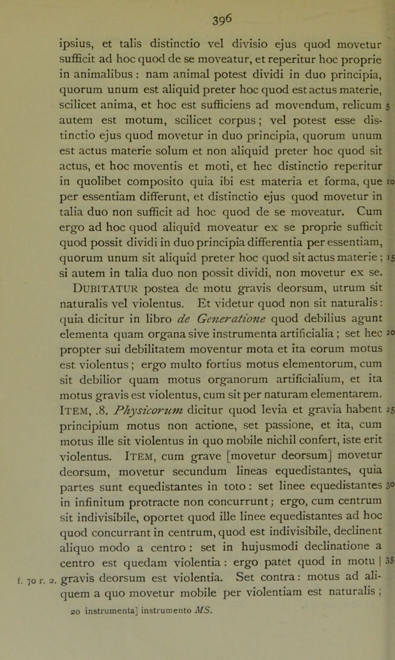 ipsius, et talis distinctio vel divisio ejus quod movetur sufficit ad hoc quod de se moveatur, et reperitur hoc proprie in animalibus : nam animal potest dividi in duo principia, quorum unum est aliquid preter hoc quod est actus materie, scilicet anima, et hoc est sufficiens ad movendum, relicum 5 autem est motum, scilicet corpus; vel potest esse dis- tinctio ejus quod movetur in duo principia, quorum unum est actus materie solum et non aliquid preter hoc quod sit actus, et hoc moventis et moti, et hec distinctio reperitur in quolibet composito quia ibi est materia et forma, que 10 per essentiam differunt, et distinctio ejus quod movetur in talia duo non sufficit ad hoc quod de se moveatur. Cum ergo ad hoc quod aliquid moveatur ex se proprie sufficit quod possit dividi in duo principia differentia per essentiam, quorum unum sit aliquid preter hoc quod sit actus materie ; 15 si autem in talia duo non possit dividi, non movetur ex se. DUBITATUR postea de motu gravis deorsum, utrum sit naturalis vel violentus. Et videtur quod non sit naturalis: quia dicitur in libro de Generatione quod debilius agunt elementa quam organa sive instrumenta artificialia ; set hec 2° propter sui debilitatem moventur mota et ita eorum motus est violentus ; ergo multo fortius motus elementorum, cum sit debilior quam motus organorum artificialium, et ita motus gravis est violentus, cum sit per naturam elementarem. Item, .8. Physicorum dicitur quod levia et gravia habent 25 principium motus non actione, set passione, et ita, cum motus ille sit violentus in quo mobile nichil confert, iste erit violentus. Item, cum grave [movetur deorsum] movetur deorsum, movetur secundum lineas equedistantes, quia partes sunt equedistantes in toto : set linee equedistantes 3° in infinitum protracte non concurrunt; ergo, cum centrum sit indivisibile, oportet quod ille linee equedistantes ad hoc quod concurrant in centrum, quod est indivisibile, declinent aliquo modo a centro : set in hujusmodi declinatione a centro est quedam violentia : ergo patet quod in motu | 35 {. 70 r. 2. gravis deorsum est violentia. Set contra: motus ad ali- quem a quo movetur mobile per violentiam est naturalis ; 20 instrumenta] instrumento MS.