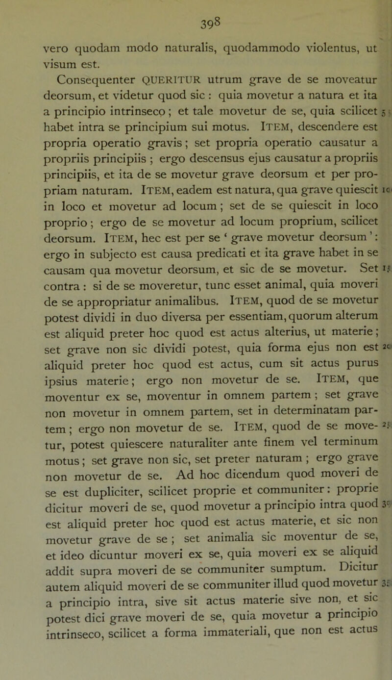 vero quodam modo naturalis, quodammodo violentus, ut visum est. Consequenter QUERITUR utrum grave de se moveatur deorsum, et videtur quod sic : quia movetur a natura et ita a principio intrinseco; et tale movetur de se, quia scilicet 5 habet intra se principium sui motus. ITEM, descendere est propria operatio gravis; set propria operatio causatur a propriis principiis ; ergo descensus ejus causatur a propriis principiis, et ita de se movetur grave deorsum et per pro- priam naturam. ITEM, eadem est natura, qua grave quiescit k > in loco et movetur ad locum; set de se quiescit in loco proprio; ergo de se movetur ad locum proprium, scilicet deorsum. Item, hec est per se ‘ grave movetur deorsum ’: ergo in subjecto est causa predicati et ita grave habet in se causam qua movetur deorsum, et sic de se movetur. Set ij contra : si de se moveretur, tunc esset animal, quia moveri de se appropriatur animalibus. Item, quod de se movetur potest dividi in duo diversa per essentiam, quorum alterum est aliquid preter hoc quod est actus alterius, ut materie; set grave non sic dividi potest, quia forma ejus non est 2<- aliquid preter hoc quod est actus, cum sit actus purus ipsius materie; ergo non movetur de se. ITEM, que moventur ex se, moventur in omnem partem ; set grave non movetur in omnem partem, set in determinatam par- tem ; ergo non movetur de se. Item, quod de se move- 2‘. tur, potest quiescere naturaliter ante finem vel terminum motus ; set grave non sic, set preter naturam ; ergo grave non movetur de se. Ad hoc dicendum quod moveri de se est dupliciter, scilicet proprie et communiter: proprie dicitur moveri de se, quod movetur a principio intra quod y est aliquid preter hoc quod est actus materie, et sic non movetur grave de se ; set animalia sic moventur de se, et ideo dicuntur moveri ex se, quia moveri ex se aliquid addit supra moveri de se communiter sumptum. Dicitur autem aliquid moveri de se communiter illud quod movetur 3; a principio intra, sive sit actus materie sive non, et sic potest dici grave moveri de se, quia movetur a principio intrinseco, scilicet a forma immateriali, que non est actus