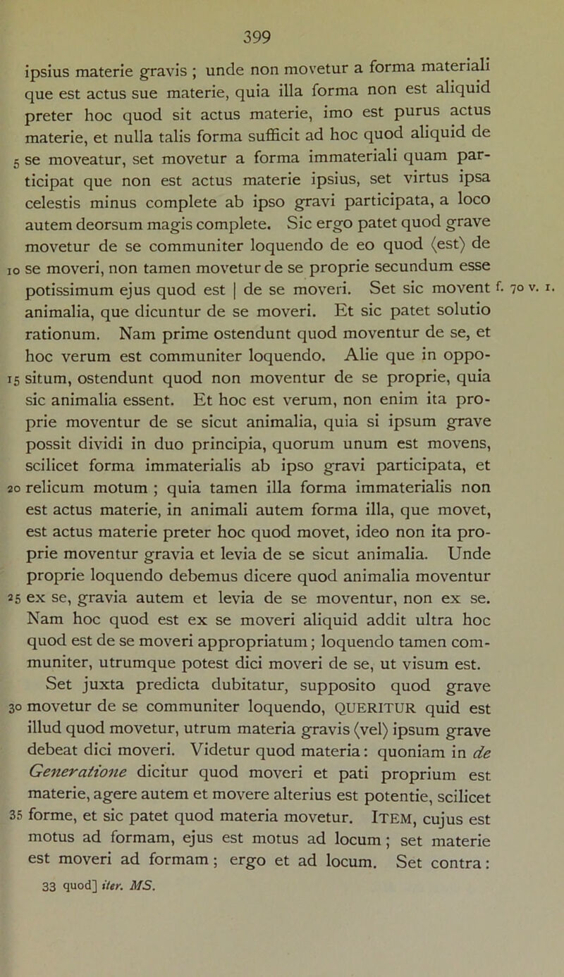 ipsius materie gravis ; unde non movetur a forma materiali que est actus sue materie, quia illa forma non est aliquid preter hoc quod sit actus materie, imo est purus actus materie, et nulla talis forma sufficit ad hoc quod aliquid de 5 se moveatur, set movetur a forma immateriali quam par- ticipat que non est actus materie ipsius, set virtus ipsa celestis minus complete ab ipso gravi participata, a loco autem deorsum magis complete. Sic ergo patet quod grave movetur de se communiter loquendo de eo quod (est) de io se moveri, non tamen movetur de se proprie secundum esse potissimum ejus quod est | de se moveri. Set sic movent f. 7° v- *• animalia, que dicuntur de se moveri. Et sic patet solutio rationum. Nam prime ostendunt quod moventur de se, et hoc verum est communiter loquendo. Alie que in oppo- 15 situm, ostendunt quod non moventur de se proprie, quia sic animalia essent. Et hoc est verum, non enim ita pro- prie moventur de se sicut animalia, quia si ipsum grave possit dividi in duo principia, quorum unum est movens, scilicet forma immaterialis ab ipso gravi participata, et 20 relicum motum ; quia tamen illa forma immaterialis non est actus materie, in animali autem forma illa, que movet, est actus materie preter hoc quod movet, ideo non ita pro- prie moventur gravia et levia de se sicut animalia. Unde proprie loquendo debemus dicere quod animalia moventur 25 ex se, gravia autem et levia de se moventur, non ex se. Nam hoc quod est ex se moveri aliquid addit ultra hoc quod est de se moveri appropriatum; loquendo tamen com- muniter, utrumque potest dici moveri de se, ut visum est. Set juxta predicta dubitatur, supposito quod grave 30 movetur de se communiter loquendo, QUERITUR quid est illud quod movetur, utrum materia gravis (vel) ipsum grave debeat dici moveri. Videtur quod materia: quoniam in de Generatione dicitur quod moveri et pati proprium est materie, agere autem et movere alterius est potentie, scilicet 35 forme, et sic patet quod materia movetur. Item, cujus est motus ad formam, ejus est motus ad locum; set materie est moveri ad formam ; ergo et ad locum. Set contra: