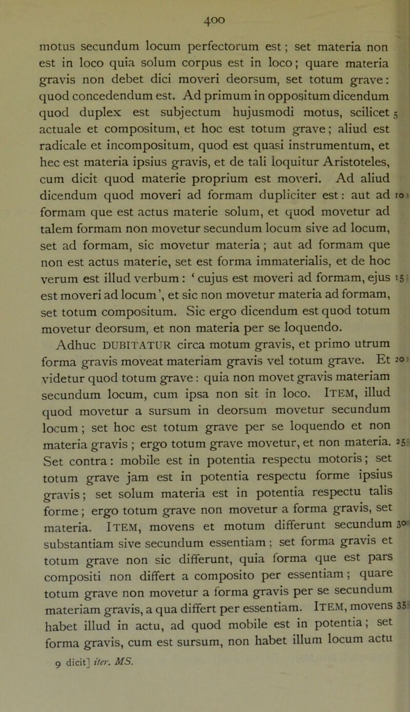 motus secundum locum perfectorum est; set materia non est in loco quia solum corpus est in loco; quare materia gravis non debet dici moveri deorsum, set totum grave: quod concedendum est. Ad primum in oppositum dicendum quod duplex est subjectum hujusmodi motus, scilicet 5 actuale et compositum, et hoc est totum grave; aliud est radicale et incompositum, quod est quasi instrumentum, et hec est materia ipsius gravis, et de tali loquitur Aristoteles, cum dicit quod materie proprium est moveri. Ad aliud dicendum quod moveri ad formam dupliciter est: aut ad 10 formam que est actus materie solum, et quod movetur ad talem formam non movetur secundum locum sive ad locum, set ad formam, sic movetur materia ; aut ad formam que non est actus materie, set est forma immaterialis, et de hoc verum est illud verbum : ‘ cujus est moveri ad formam, ejus 15: est moveri ad locum ’, et sic non movetur materia ad formam, set totum compositum. Sic ergo dicendum est quod totum movetur deorsum, et non materia per se loquendo. Adhuc DUBITATUR circa motum gravis, et primo utrum forma gravis moveat materiam gravis vel totum grave. Et 20 videtur quod totum grave: quia non movet gravis materiam secundum locum, cum ipsa non sit in loco. ITEM, illud quod movetur a sursum in deorsum movetur secundum locum; set hoc est totum grave per se loquendo et non materia gravis ; ergo totum grave movetur, et non materia. 25 Set contra: mobile est in potentia respectu motoris; set totum grave jam est in potentia respectu forme ipsius gravis; set solum materia est in potentia respectu talis forme; ergo totum grave non movetur a forma gravis, set materia. ITEM, movens et motum differunt secundum 3° substantiam sive secundum essentiam; set forma gravis et totum grave non sic differunt, quia forma que est pars compositi non differt a composito per essentiam ; quare totum grave non movetur a forma gravis per se secundum materiam gravis, a qua differt per essentiam. ITEM, movens 35 habet illud in actu, ad quod mobile est in potentia; set forma gravis, cum est sursum, non habet illum locum actu 9 dicit] iter. MS.