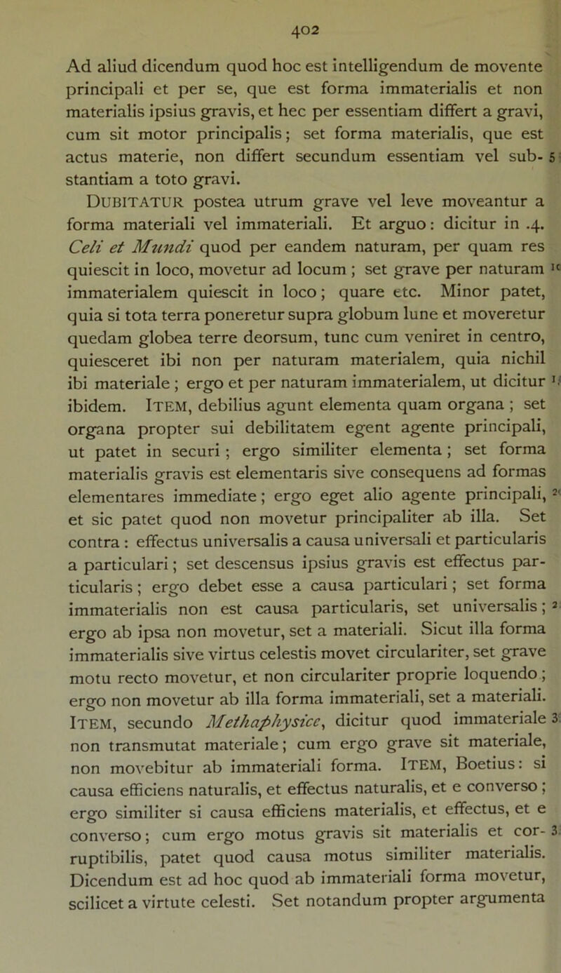 Ad aliud dicendum quod hoc est intelligendum de movente principali et per se, que est forma immaterialis et non materialis ipsius gravis, et hec per essentiam differt a gravi, cum sit motor principalis; set forma materialis, que est actus materie, non differt secundum essentiam vel sub- 5 stantiam a toto gravi. Dubitatur postea utrum grave vel leve moveantur a forma materiali vel immateriali. Et arguo: dicitur in .4. Celi et Mundi quod per eandem naturam, per quam res quiescit in loco, movetur ad locum ; set grave per naturam Ic immaterialem quiescit in loco; quare etc. Minor patet, quia si tota terra poneretur supra globum lune et moveretur quedam globea terre deorsum, tunc cum veniret in centro, quiesceret ibi non per naturam materialem, quia nichil ibi materiale ; ergo et per naturam immaterialem, ut dicitur ibidem. Item, debilius agunt elementa quam organa ; set organa propter sui debilitatem egent agente principali, ut patet in securi ; ergo similiter elementa; set forma materialis gravis est elementaris sive consequens ad formas dementares immediate; ergo eget alio agente principali, 2' et sic patet quod non movetur principaliter ab illa. Set contra : effectus universalis a causa universali et particularis a particulari; set descensus ipsius gravis est effectus par- ticularis ; ergo debet esse a causa particulari; set forma immaterialis non est causa particularis, set universalis; 2 ergo ab ipsa non movetur, set a materiali. Sicut illa forma immaterialis sive virtus celestis movet circulariter, set grave motu recto movetur, et non circulariter proprie loquendo; ergo non movetur ab illa forma immateriali, set a materiali. ITEM, secundo Methaphysice, dicitur quod immateriale 3 non transmutat materiale; cum ergo grave sit materiale, non movebitur ab immateriali forma. ITEM, Boetius: si causa efficiens naturalis, et effectus naturalis, et e converso ; ergo similiter si causa efficiens materialis, et effectus, et e converso; cum ergo motus gravis sit materialis et cor- 3- ruptibilis, patet quod causa motus similiter materialis. Dicendum est ad hoc quod ab immateriali forma movetur, scilicet a virtute celesti. Set notandum propter argumenta