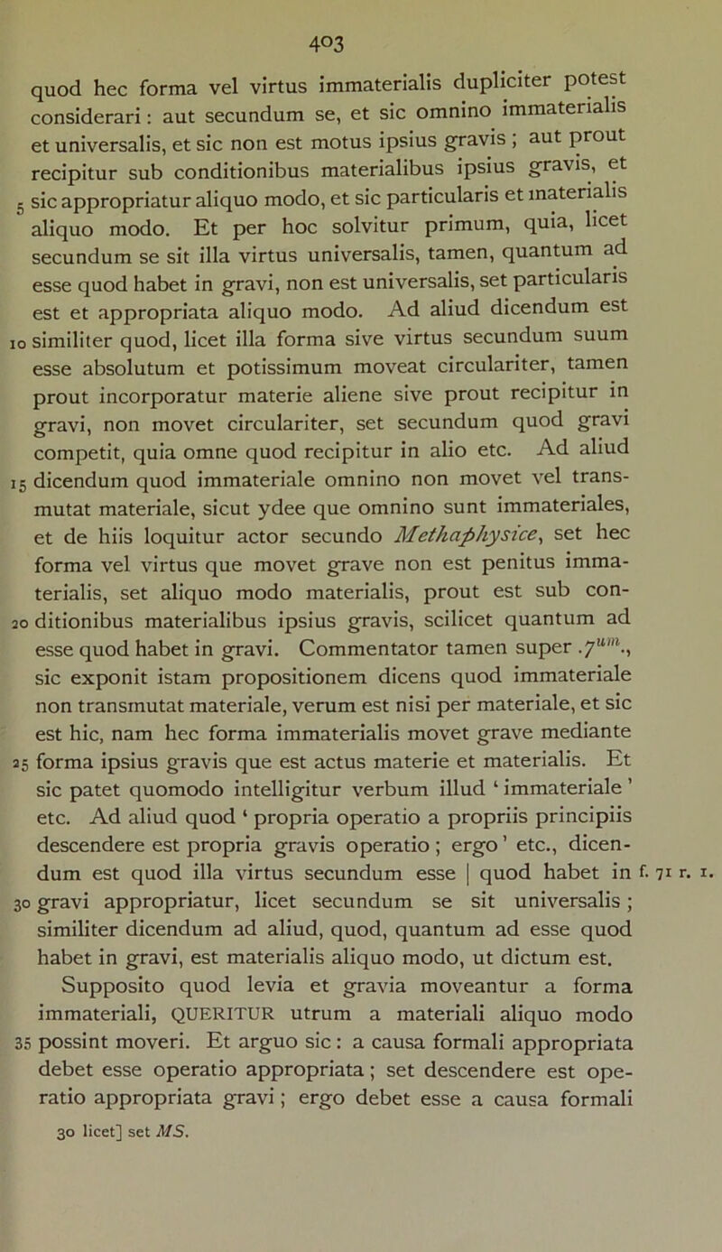 4°3 quod hec forma vel virtus immaterialis dupliciter potest considerari: aut secundum se, et sic omnino immaterialis et universalis, et sic non est motus ipsius gravis ; aut prout recipitur sub conditionibus materialibus ipsius gravis, et 5 sic appropriatur aliquo modo, et sic particularis et materialis aliquo modo. Et per hoc solvitur primum, quia, licet secundum se sit illa virtus universalis, tamen, quantum ad esse quod habet in gravi, non est universalis, set particularis est et appropriata aliquo modo. Ad aliud dicendum est io similiter quod, licet illa forma sive virtus secundum suum esse absolutum et potissimum moveat circulariter, tamen prout incorporatur materie aliene sive prout recipitur in gravi, non movet circulariter, set secundum quod gravi competit, quia omne quod recipitur in alio etc. Ad aliud 15 dicendum quod immateriale omnino non movet vel trans- mutat materiale, sicut ydee que omnino sunt immateriales, et de hiis loquitur actor secundo Methaphysice, set hec forma vel virtus que movet grave non est penitus imma- terialis, set aliquo modo materialis, prout est sub con- so ditionibus materialibus ipsius gravis, scilicet quantum ad esse quod habet in gravi. Commentator tamen super .yum., sic exponit istam propositionem dicens quod immateriale non transmutat materiale, verum est nisi per materiale, et sic est hic, nam hec forma immaterialis movet grave mediante 25 forma ipsius gravis que est actus materie et materialis. Et sic patet quomodo intelligitur verbum illud ‘ immateriale ’ etc. Ad aliud quod ‘ propria operatio a propriis principiis descendere est propria gravis operatio ; ergo ’ etc., dicen- dum est quod illa virtus secundum esse | quod habet in f. 71 r. 1. 30 gravi appropriatur, licet secundum se sit universalis; similiter dicendum ad aliud, quod, quantum ad esse quod habet in gravi, est materialis aliquo modo, ut dictum est. Supposito quod levia et gravia moveantur a forma immateriali, QUERITUR utrum a materiali aliquo modo 35 possint moveri. Et arguo sic : a causa formali appropriata debet esse operatio appropriata; set descendere est ope- ratio appropriata gravi; ergo debet esse a causa formali