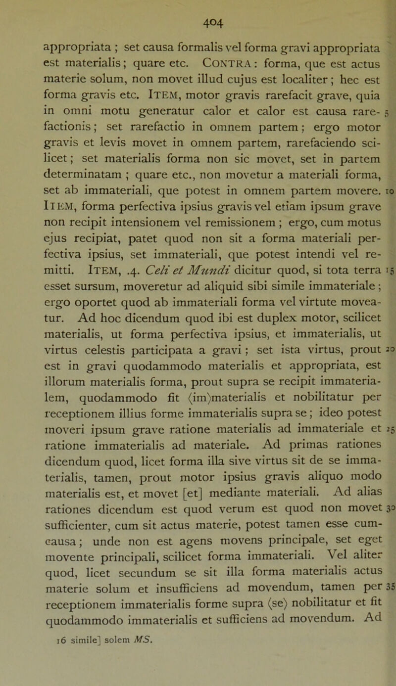 appropriata ; set causa formalis vel forma gravi appropriata est materialis; quare etc. Contra : forma, que est actus materie solum, non movet illud cujus est localiter; hec est forma gravis etc. ITEM, motor gravis rarefacit grave, quia in omni motu generatur calor et calor est causa rare- 5 factionis; set rarefactio in omnem partem; ergo motor gravis et levis movet in omnem partem, rarefaciendo sci- licet ; set materialis forma non sic movet, set in partem determinatam ; quare etc., non movetur a materiali forma, set ab immateriali, que potest in omnem partem movere. 10 Item, forma perfectiva ipsius gravis vel etiam ipsum grave non recipit intensionem vel remissionem ; ergo, cum motus ejus recipiat, patet quod non sit a forma materiali per- fectiva ipsius, set immateriali, que potest intendi vel re- mitti. Item, .4. Celi et Mundi dicitur quod, si tota terra 15 esset sursum, moveretur ad aliquid sibi simile immateriale; ergo oportet quod ab immateriali forma vel virtute movea- tur. Ad hoc dicendum quod ibi est duplex motor, scilicet materialis, ut forma perfectiva ipsius, et immaterialis, ut virtus celestis participata a gravi ; set ista virtus, prout 30 est in gravi quodammodo materialis et appropriata, est illorum materialis forma, prout supra se recipit immateria- lem, quodammodo fit (im)materialis et nobilitatur per receptionem illius forme immaterialis supra se; ideo potest moveri ipsum grave ratione materialis ad immateriale et 25 ratione immaterialis ad materiale. Ad primas rationes dicendum quod, licet forma illa sive virtus sit de se imma- terialis, tamen, prout motor ipsius gravis aliquo modo materialis est, et movet [et] mediante materiali. Ad alias rationes dicendum est quod verum est quod non movet 30 sufficienter, cum sit actus materie, potest tamen esse cum- causa; unde non est agens movens principale, set eget movente principali, scilicet forma immateriali. Vel aliter quod, licet secundum se sit illa forma materialis actus materie solum et insufficiens ad movendum, tamen per 35 receptionem immaterialis forme supra (se) nobilitatur et fit quodammodo immaterialis et sufficiens ad movendum. Ad 16 simile] solem MS.