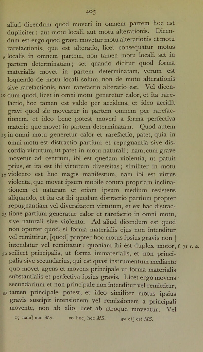 aliud dicendum quod moveri in omnem partem hoc est dupliciter: aut motu locali, aut motu alterationis. Dicen- dum est ergo quod grave movetur motu alterationis et motu rarefactionis, que est alteratio, licet consequatur motus 5 localis in omnem partem, non tamen motu locali, set in partem determinatam; set quando dicitur quod forma materialis movet in partem determinatam, verum est loquendo de motu locali solum, non de motu alterationis sive rarefactionis, nam rarefactio alteratio est. Vel dicen- 10 dum quod, licet in omni motu generetur calor, et ita rare- factio, hoc tamen est valde per accidens, et ideo accidit gravi quod sic moveatur in partem omnem per rarefac- tionem, et ideo bene potest moveri a forma perfectiva materie que movet in partem determinatam. Quod autem 15 in omni motu generetur calor et rarefactio, patet, quia in omni motu est distractio partium et repugnantia sive dis- cordia virtutum, ut patet in motu naturali; nam, cum grave movetur ad centrum, ibi est quedam violentia, ut patuit prius, et ita est ibi virtutum diversitas; similiter in motu 20 violento est hoc magis manifestum, nam ibi est virtus violenta, que movet ipsum mobile contra propriam inclina- tionem et naturam et etiam ipsum medium resistens aliquando, et ita est ibi quedam distractio partium propter repugnantiam vel diversitatem virtutum, et ex hac distrac- 25 tione partium generatur calor et rarefactio in omni motu, sive naturali sive violento. Ad aliud dicendum est quod non oportet quod, si forma materialis ejus non intenditur vel remittitur, [quod] propter hoc motus ipsius gravis non | intendatur vel remittatur: quoniam ibi est duplex motor, f. 71 r. 2. 30 scilicet principalis, ut forma immaterialis, et non princi- palis sive secundarius, qui est quasi instrumentum mediante quo movet agens et movens principale ut forma materialis substantialis et perfectiva ipsius gravis. Licet ergo movens secundarium et non principale non intenditur vel remittitur, 35 tamen principale potest, et ideo similiter motus ipsius gravis suscipit intensionem vel remissionem a principali movente, non ab alio, licet ab utroque moveatur. Vel 17 nam] non MS. 20 hoc] hec MS. 32 et] est MS.