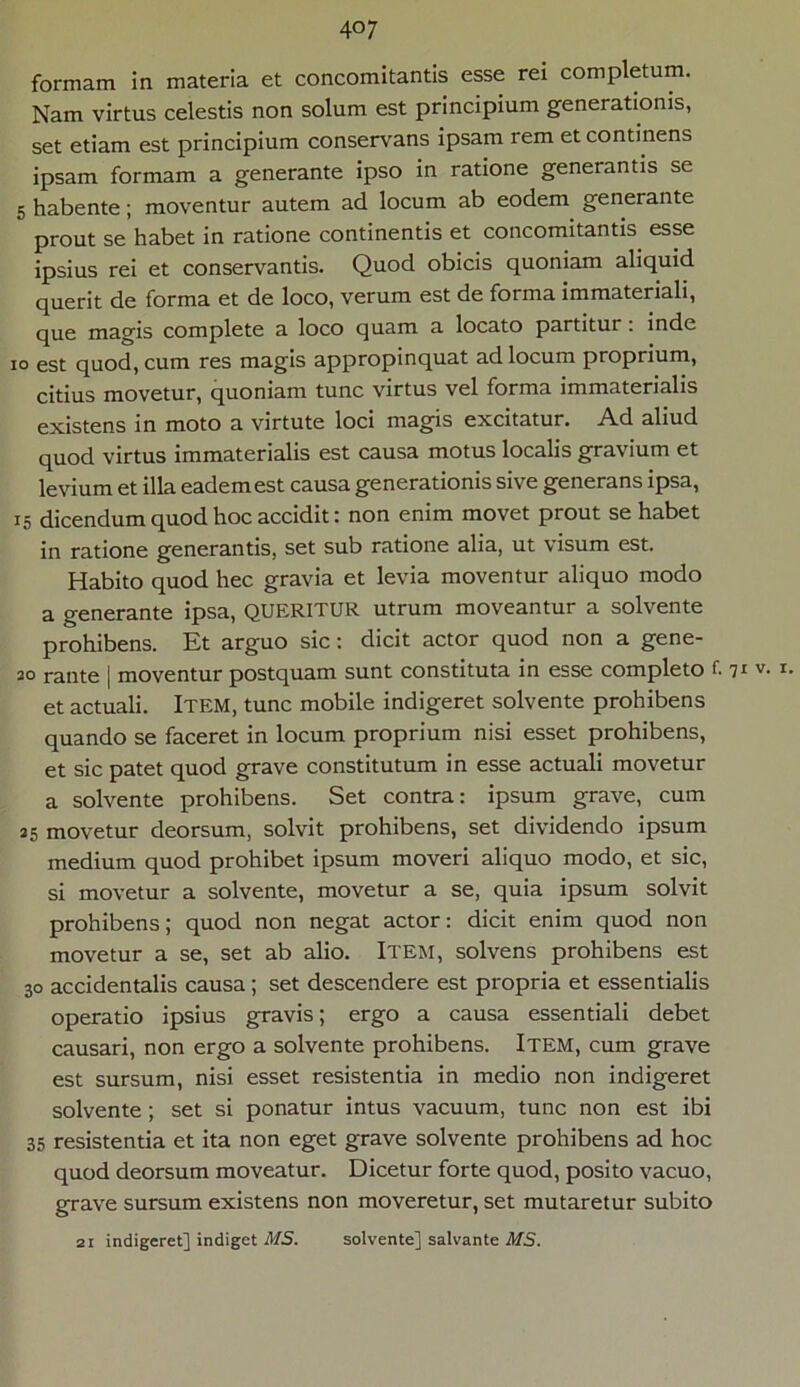 formam in materia et concomitantis esse rei completum. Nam virtus celestis non solum est principium generationis, set etiam est principium conservans ipsam rem et continens ipsam formam a generante ipso in ratione generantis se 5 habente; moventur autem ad locum ab eodem generante prout se habet in ratione continentis et concomitantis esse ipsius rei et conservantis. Quod obicis quoniam aliquid querit de forma et de loco, verum est de forma immateriali, que magis complete a loco quam a locato partitur: inde io est quod, cum res magis appropinquat ad locum proprium, citius movetur, quoniam tunc virtus vel forma immaterialis existens in moto a virtute loci magis excitatur. Ad aliud quod virtus immaterialis est causa motus localis gravium et levium et illa eadem est causa generationis sive generans ipsa, 15 dicendum quod hoc accidit: non enim movet prout se habet in ratione generantis, set sub ratione alia, ut visum est. Habito quod hec gravia et levia moventur aliquo modo a generante ipsa, QUERITUR utrum moveantur a solvente prohibens. Et arguo sic: dicit actor quod non a gene- 20 rante | moventur postquam sunt constituta in esse completo f. 71 v. 1. et actuali. Item, tunc mobile indigeret solvente prohibens quando se faceret in locum proprium nisi esset prohibens, et sic patet quod grave constitutum in esse actuali movetur a solvente prohibens. Set contra: ipsum grave, cum 25 movetur deorsum, solvit prohibens, set dividendo ipsum medium quod prohibet ipsum moveri aliquo modo, et sic, si movetur a solvente, movetur a se, quia ipsum solvit prohibens; quod non negat actor: dicit enim quod non movetur a se, set ab alio. Item, solvens prohibens est 30 accidentalis causa; set descendere est propria et essentialis operatio ipsius gravis; ergo a causa essentiali debet causari, non ergo a solvente prohibens. Item, cum grave est sursum, nisi esset resistentia in medio non indigeret solvente ; set si ponatur intus vacuum, tunc non est ibi 35 resistentia et ita non eget grave solvente prohibens ad hoc quod deorsum moveatur. Dicetur forte quod, posito vacuo, grave sursum existens non moveretur, set mutaretur subito 21 indigeret] indiget MS. solvente] salvante MS.