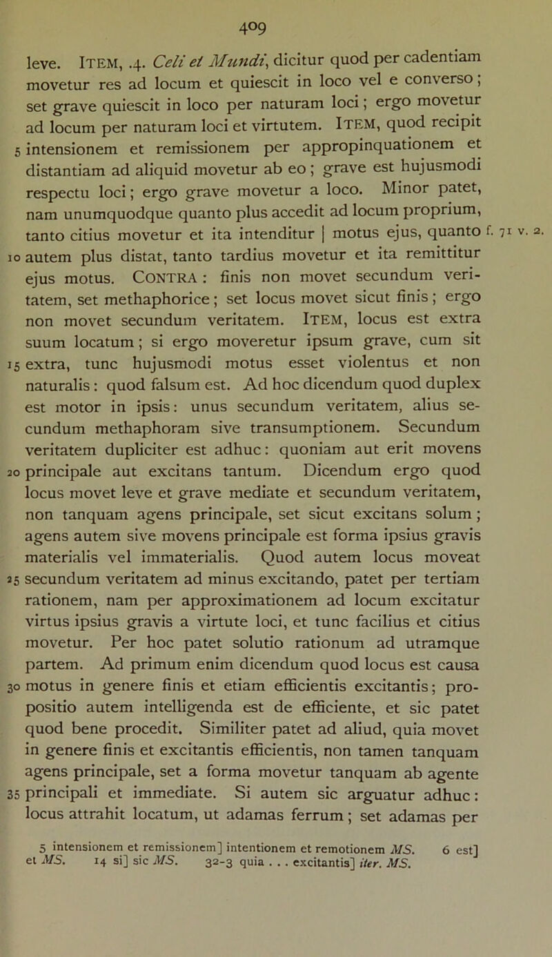 4°9 leve. ITEM, .4. Celi et Mundi, dicitur quod per cadentiam movetur res ad locum et quiescit in loco vel e converso; set grave quiescit in loco per naturam loci; ergo movetur ad locum per naturam loci et virtutem. ITEM, quod recipit 5 intensionem et remissionem per appropinquationem et distantiam ad aliquid movetur ab eo; grave est hujusmodi respectu loci; ergo grave movetur a loco. Minor patet, nam unumquodque quanto plus accedit ad locum proprium, tanto citius movetur et ita intenditur | motus ejus, quanto f. 71 v' 2- 10 autem plus distat, tanto tardius movetur et ita remittitur ejus motus. Contra : finis non movet secundum veri- tatem, set methaphorice ; set locus movet sicut finis ; ergo non movet secundum veritatem. Item, locus est extra suum locatum; si ergo moveretur ipsum grave, cum sit 15 extra, tunc hujusmodi motus esset violentus et non naturalis : quod falsum est. Ad hoc dicendum quod duplex est motor in ipsis: unus secundum veritatem, alius se- cundum methaphoram sive transumptionem. Secundum veritatem dupliciter est adhuc: quoniam aut erit movens 20 principale aut excitans tantum. Dicendum ergo quod locus movet leve et grave mediate et secundum veritatem, non tanquam agens principale, set sicut excitans solum; agens autem sive movens principale est forma ipsius gravis materialis vel immaterialis. Quod autem locus moveat 25 secundum veritatem ad minus excitando, patet per tertiam rationem, nam per approximationem ad locum excitatur virtus ipsius gravis a virtute loci, et tunc facilius et citius movetur. Per hoc patet solutio rationum ad utramque partem. Ad primum enim dicendum quod locus est causa 30 motus in genere finis et etiam efficientis excitantis; pro- positio autem intelligenda est de efficiente, et sic patet quod bene procedit. Similiter patet ad aliud, quia movet in genere finis et excitantis efficientis, non tamen tanquam agens principale, set a forma movetur tanquam ab agente 35 principali et immediate. Si autem sic arguatur adhuc: locus attrahit locatum, ut adamas ferrum; set adamas per 5 intensionem et remissionem] intentionem et remotionem MS. 6 est]