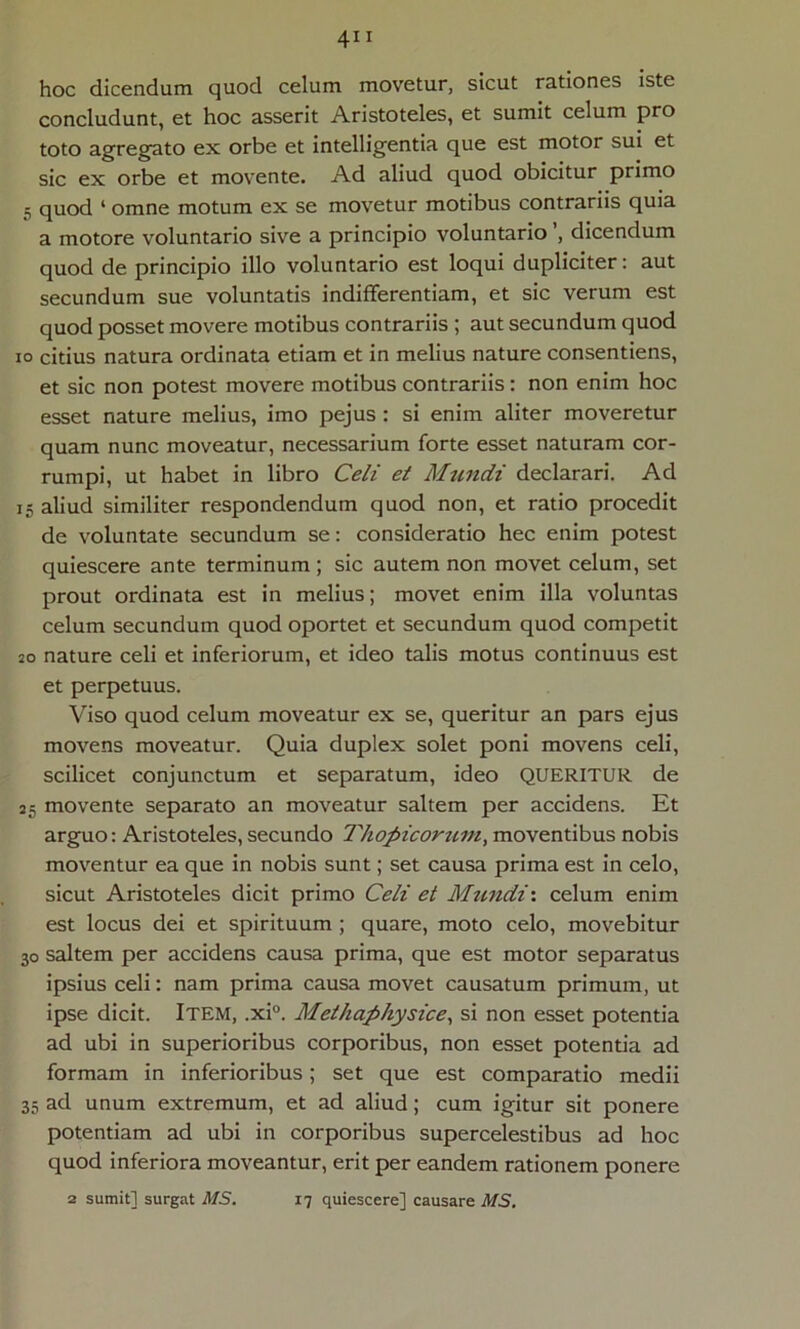 hoc dicendum quod celum movetur, sicut rationes iste concludunt, et hoc asserit Aristoteles, et sumit celum pro toto agregato ex orbe et intelligentia que est motor sui et sic ex orbe et movente. Ad aliud quod obicitur primo 5 quod ‘ omne motum ex se movetur motibus contrariis quia a motore voluntario sive a principio voluntario , dicendum quod de principio illo voluntario est loqui dupliciter: aut secundum sue voluntatis indifferentiam, et sic verum est quod posset movere motibus contrariis ; aut secundum quod io citius natura ordinata etiam et in melius nature consentiens, et sic non potest movere motibus contrariis: non enim hoc esset nature melius, imo pejus : si enim aliter moveretur quam nunc moveatur, necessarium forte esset naturam cor- rumpi, ut habet in libro Celi et Mundi declarari. Ad 15 aliud similiter respondendum quod non, et ratio procedit de voluntate secundum se: consideratio hec enim potest quiescere ante terminum ; sic autem non movet celum, set prout ordinata est in melius; movet enim illa voluntas celum secundum quod oportet et secundum quod competit 20 nature celi et inferiorum, et ideo talis motus continuus est et perpetuus. Viso quod celum moveatur ex se, queritur an pars ejus movens moveatur. Quia duplex solet poni movens celi, scilicet conjunctum et separatum, ideo QUERITUR de 25 movente separato an moveatur saltem per accidens. Et arguo: Aristoteles, secundo Thopicorum, moventibus nobis moventur ea que in nobis sunt; set causa prima est in celo, sicut Aristoteles dicit primo Celi et Mundi', celum enim est locus dei et spirituum ; quare, moto celo, movebitur 30 saltem per accidens causa prima, que est motor separatus ipsius celi: nam prima causa movet causatum primum, ut ipse dicit. Item, ,xi°. Methaphysice, si non esset potentia ad ubi in superioribus corporibus, non esset potentia ad formam in inferioribus; set que est comparatio medii 35 ad unum extremum, et ad aliud; cum igitur sit ponere potentiam ad ubi in corporibus supercelestibus ad hoc quod inferiora moveantur, erit per eandem rationem ponere