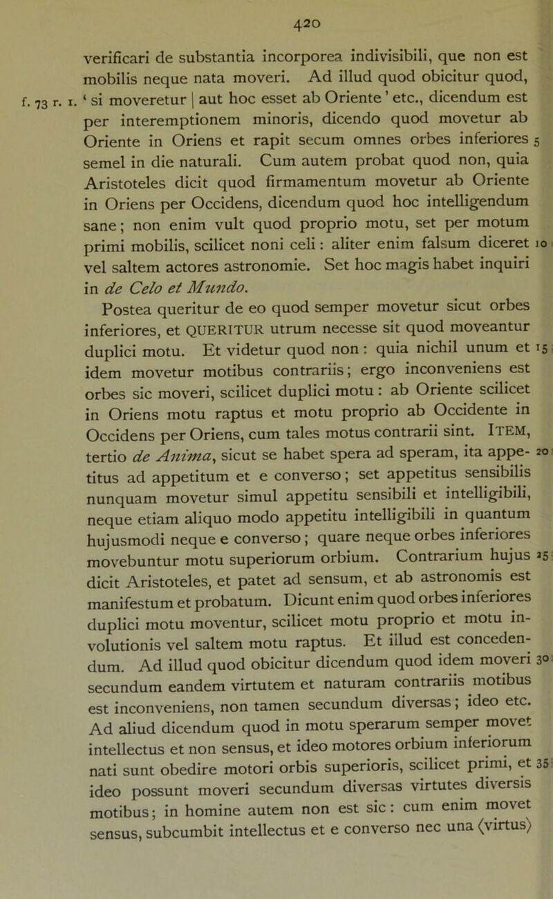 verificari de substantia incorporea indivisibili, que non est mobilis neque nata moveri. Ad illud quod obicitur quod, f. 73 r. i. ‘ si moveretur | aut hoc esset ab Oriente ’ etc., dicendum est per interemptionem minoris, dicendo quod movetur ab Oriente in Oriens et rapit secum omnes orbes inferiores 5 semel in die naturali. Cum autem probat quod non, quia Aristoteles dicit quod firmamentum movetur ab Oriente in Oriens per Occidens, dicendum quod hoc intelligendum sane; non enim vult quod proprio motu, set per motum primi mobilis, scilicet noni celi: aliter enim falsum diceret 10 vel saltem actores astronomie. Set hoc magis habet inquiri in de Celo et Mundo. Postea queritur de eo quod semper movetur sicut orbes inferiores, et QUERITUR utrum necesse sit quod moveantur duplici motu. Et videtur quod non: quia nichil unum et 15 idem movetur motibus contrariis; ergo inconveniens est orbes sic moveri, scilicet duplici motu: ab Oriente scilicet in Oriens motu raptus et motu proprio ab Occidente in Occidens per Oriens, cum tales motus contrarii sint. Item, tertio de Anima, sicut se habet spera ad speram, ita appe- 20 titus ad appetitum et e converso; set appetitus sensibilis nunquam movetur simul appetitu sensibili et intelligibili, neque etiam aliquo modo appetitu intelligibili in quantum hujusmodi neque e converso; quare neque orbes inferiores movebuntur motu superiorum orbium. Contrarium hujus 25 dicit Aristoteles, et patet ad sensum, et ab astronomis est manifestum et probatum. Dicunt enim quod orbes inferiores duplici motu moventur, scilicet motu proprio et motu in- volutionis vel saltem motu raptus. Et iilud est conceden- dum. Ad illud quod obicitur dicendum quod idem moveri 3° secundum eandem virtutem et naturam contrariis motibus est inconveniens, non tamen secundum diversas, ideo etc. Ad aliud dicendum quod in motu sperarum semper movet intellectus et non sensus, et ideo motores orbium inferiorum nati sunt obedire motori orbis superioris, scilicet primi, et 35' ideo possunt moveri secundum diversas virtutes diversis motibus; in homine autem non est sic: cum enim movet sensus, subcumbit intellectus et e converso nec una (virtus)