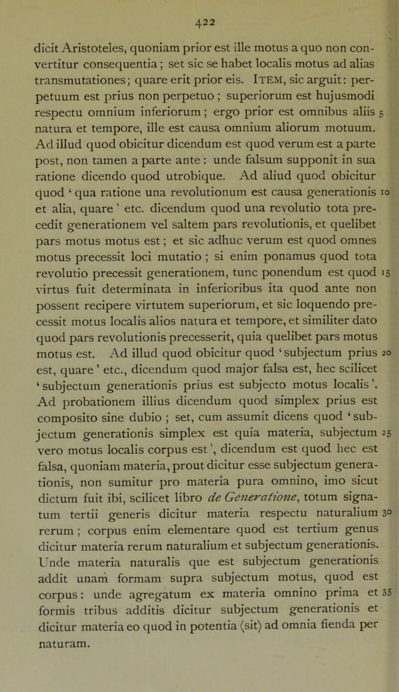 dicit Aristoteles, quoniam prior est ille motus a quo non con- vertitur consequentia ; set sic se habet localis motus ad alias transmutationes; quare erit prior eis. ITEM, sic arguit: per- petuum est prius non perpetuo ; superiorum est hujusmodi respectu omnium inferiorum; ergo prior est omnibus aliis 5 natura et tempore, ille est causa omnium aliorum motuum. Ad illud quod obicitur dicendum est quod verum est a parte post, non tamen a parte ante: unde falsum supponit in sua ratione dicendo quod utrobique. Ad aliud quod obicitur quod ‘ qua ratione una revolutionum est causa generationis 10 et alia, quare ’ etc. dicendum quod una revolutio tota pre- cedit generationem vel saltem pars revolutionis, et quelibet pars motus motus est; et sic adhuc verum est quod omnes motus precessit loci mutatio ; si enim ponamus quod tota revolutio precessit generationem, tunc ponendum est quod 15 virtus fuit determinata in inferioribus ita quod ante non possent recipere virtutem superiorum, et sic loquendo pre- cessit motus localis alios natura et tempore, et similiter dato quod pars revolutionis precesserit, quia quelibet pars motus motus est. Ad illud quod obicitur quod ‘subjectum prius 20 est, quare ’ etc., dicendum quod major falsa est, hec scilicet 4 subjectum generationis prius est subjecto motus localis ’. Ad probationem illius dicendum quod simplex prius est composito sine dubio ; set, cum assumit dicens quod 4 sub- jectum generationis simplex est quia materia, subjectum 25 vero motus localis corpus est dicendum est quod hec est falsa, quoniam materia, prout dicitur esse subjectum genera- tionis, non sumitur pro materia pura omnino, imo sicut dictum fuit ibi, scilicet libro de Generatione, totum signa- tum tertii generis dicitur materia respectu naturalium 3° rerum ; corpus enim elementare quod est tertium genus dicitur materia rerum naturalium et subjectum generationis. Unde materia naturalis que est subjectum generationis addit unam formam supra subjectum motus, quod est corpus: unde agregatum ex materia omnino prima et 35 formis tribus additis dicitur subjectum generationis et dicitur materia eo quod in potentia (sit) ad omnia flenda per naturam.