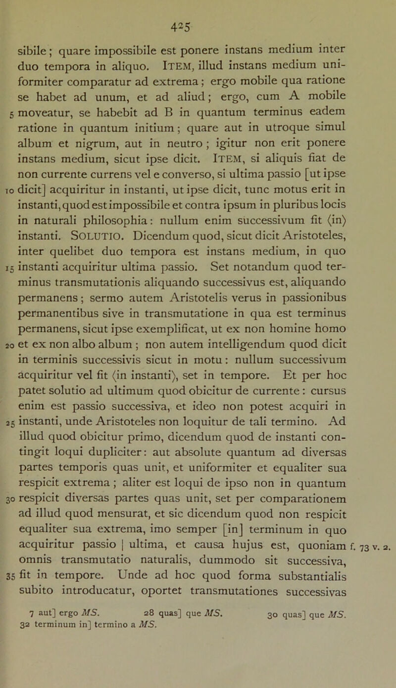 sibile; quare impossibile est ponere instans medium inter duo tempora in aliquo. ITEM, illud instans medium uni- formiter comparatur ad extrema ; ergo mobile qua ratione se habet ad unum, et ad aliud; ergo, cum A mobile 5 moveatur, se habebit ad B in quantum terminus eadem ratione in quantum initium; quare aut in utroque simul album et nigrum, aut in neutro ; igitur non erit ponere instans medium, sicut ipse dicit. Item, si aliquis fiat de non currente currens vel e converso, si ultima passio [ut ipse io dicit] acquiritur in instanti, ut ipse dicit, tunc motus erit in instanti, quod est impossibile et contra ipsum in pluribus locis in naturali philosophia: nullum enim successivum fit (in) instanti. SOLUTIO. Dicendum quod, sicut dicit Aristoteles, inter quelibet duo tempora est instans medium, in quo 15 instanti acquiritur ultima passio. Set notandum quod ter- minus transmutationis aliquando successivus est, aliquando permanens; sermo autem Aristotelis verus in passionibus permanentibus sive in transmutatione in qua est terminus permanens, sicut ipse exemplificat, ut ex non homine homo 20 et ex non albo album ; non autem intelligendum quod dicit in terminis successivis sicut in motu: nullum successivum acquiritur vel fit (in instanti), set in tempore. Et per hoc patet solutio ad ultimum quod obicitur de currente: cursus enim est passio successiva, et ideo non potest acquiri in 25 instanti, unde Aristoteles non loquitur de tali termino. Ad illud quod obicitur primo, dicendum quod de instanti con- tingit loqui dupliciter: aut absolute quantum ad diversas partes temporis quas unit, et uniformiter et equaliter sua respicit extrema ; aliter est loqui de ipso non in quantum 30 respicit diversas partes quas unit, set per comparationem ad illud quod mensurat, et sic dicendum quod non respicit equaliter sua extrema, imo semper [in] terminum in quo acquiritur passio | ultima, et causa hujus est, quoniam f. 73 v. 2. omnis transmutatio naturalis, dummodo sit successiva, 35 fit in tempore. Unde ad hoc quod forma substantialis subito introducatur, oportet transmutationes successivas 7 aut] ergo MS. 28 quas] que MS. 30 quas] que MS. 32 terminum in] termino a MS.