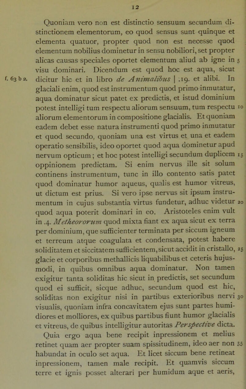 Quoniam vero non est distinctio sensuum secundum di- stinctionem elementorum, eo quod sensus sunt quinque et elementa quatuor, propter quod non est necesse quod elementum nobilius dominetur in sensu nobiliori, set propter alicas causas speciales oportet elementum aliud ab igne in 5 visu dominari. Dicendum est quod hoc est aqua, sicut f. 63 b 2. dicitur hic et in libro de Animalibus \ .19. et alibi. In glaciali enim, quod est instrumentum quod primo inmutatur, aqua dominatur sicut patet ex predictis, et istud dominium potest intelligi tum respectu aliorum sensuum, tum respectu 10 aliorum elementorum in compositione glacialis. Et quoniam eadem debet esse natura instrumenti quod primo inmutatur et quod secundo, quoniam una est virtus et una et eadem operatio sensibilis, ideo oportet quod aqua dominetur apud nervum opticum; et hoc potest intelligi secundum duplicem 15 oppinionem predictam. Si enim nervus ille sit solum continens instrumentum, tunc in illo contento satis patet quod dominatur humor aqueus, qualis est humor vitreus, ut dictum est prius. Si vero ipse nervus sit ipsum instru- mentum in cujus substantia virtus fundetur, adhuc videtur 30 quod aqua poterit dominari in eo. Aristoteles enim vult in .4. Metheororum quod mixta fiant ex aqua sicut ex terra per dominium, que sufficienter terminata per siccum igneum et terreum atque coagulata et condensata, potest habere soliditatem et siccitatem sufficientem,sicut accidit in cristallo, 35 glacie et corporibus methallicis liquabilibus et ceteris hujus- modi, in quibus omnibus aqua dominatur. Non tamen exigitur tanta soliditas hic sicut in predictis, set secundum quod ei sufficit, sicque adhuc, secundum quod est hic, soliditas non exigitur nisi in partibus exterioribus nervi 30 visualis, quoniam infra concavitatem ejus sunt partes humi- diores et molliores, ex quibus partibus fiunt humor glacialis et vitreus, de quibus intelligitur autoritas Perspective dicta. Quia ergo aqua bene recipit inpressionem et melius retinet quam aer propter suam spissitudinem, ideo aer non 35 habundat in oculo set aqua. Et licet siccum bene retineat inpressionem, tamen male recipit. Et quamvis siccum terre et ignis posset alterari per humidum aque et aeris.