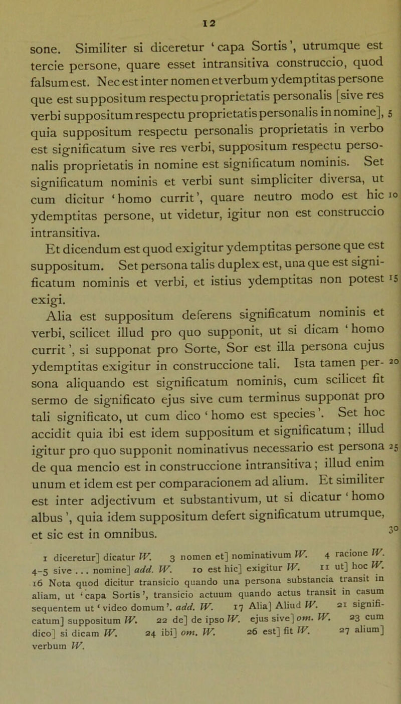 sone. Similiter si diceretur ‘ capa Sortis’, utrumque est tercie persone, quare esset intransitiva construccio, quod falsum est. Nec est inter nomen et verbum ydemptitas persone que est suppositum respectu proprietatis personalis [sive res verbi suppositum respectu proprietatis personalis innomine], 5 quia suppositum respectu personalis proprietatis in verbo est significatum sive res verbi, suppositum respectu perso- nalis proprietatis in nomine est significatum nominis. Set significatum nominis et verbi sunt simpliciter diversa, ut cum dicitur ‘homo currit’, quare neutro modo est hic 10 ydemptitas persone, ut videtur, igitur non est construccio intransitiva. Kt dicendum est quod exigitur ydemptitas persone que est suppositum. Set persona talis duplex est, una que est signi- ficatum nominis et verbi, et istius ydemptitas non potest is exigi. Alia est suppositum deferens significatum nominis et verbi, scilicet illud pro quo supponit, ut si dicam homo currit ’, si supponat pro Sorte, Sor est illa persona cujus ydemptitas exigitur in construccione tali. Ista tamen per- 20 sona aliquando est significatum nominis, cum scilicet fit sermo de significato ejus sive cum terminus supponat pro tali significato, ut cum dico ‘ homo est species . Set hoc accidit quia ibi est idem suppositum et significatum; illud igitur pro quo supponit nominativus necessario est persona 25 de qua mencio est in construccione intransitiva ; illud enim unum et idem est per comparacionem ad alium. Et similiter est inter adjectivum et substantivum, ut si dicatur ‘ homo albus ’, quia idem suppositum defert significatum utrumque, et sic est in omnibus. I diceretur] dicatur JV. 3 nomen et] nominativum IV. 4 racione JV. 4-5 sive ... nomine] add. W. 10 est hic] exigitur IV. ri ut] hoc IV. 16 Nota quod dicitur transicio quando una persona substancia transit in aliam, ut ‘ capa Sortis ’, transicio actuum quando actus transit in casum sequentem ut ‘ video domum’, add. W. 17 Alia] Aliud IV. 21 signifi- catum] suppositum W. 22 de] de ipso IV, ejus sive] ottt. IV. 23 cum dico] si dicam IV. 24 ibi] om. W. 26 est] fit IV. 27 alium] verbum W.