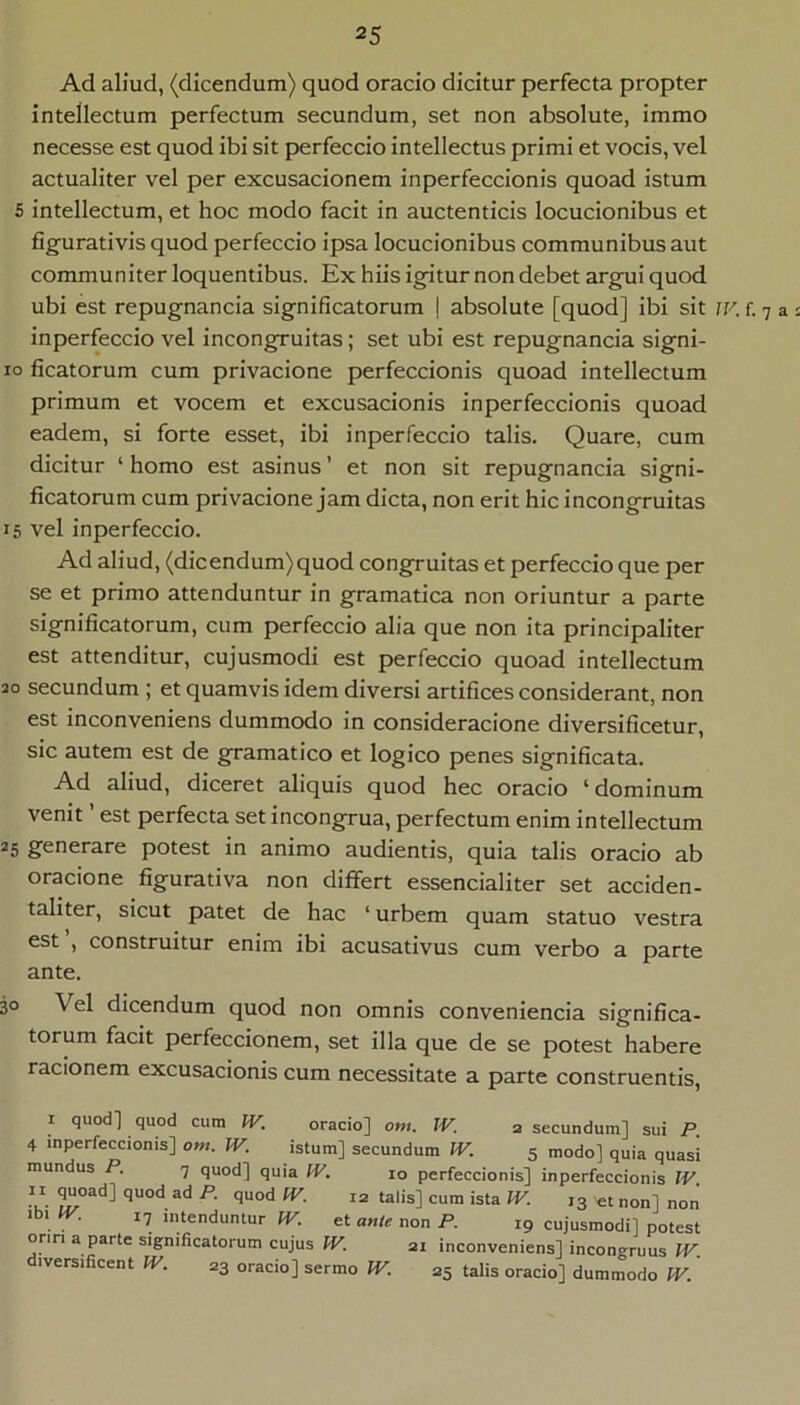 Ad aliud, (dicendum) quod oracio dicitur perfecta propter intellectum perfectum secundum, set non absolute, immo necesse est quod ibi sit perfeccio intellectus primi et vocis, vel actualiter vel per excusacionem inperfeccionis quoad istum 5 intellectum, et hoc modo facit in auctenticis locucionibus et figurativis quod perfeccio ipsa locucionibus communibus aut communiter loquentibus. Ex hiis igitur non debet argui quod ubi est repugnancia significatorum | absolute [quod] ibi sit jv. f. 7 a inperfeccio vel incongruitas; set ubi est repugnancia signi- 10 ficatorum cum privacione perfeccionis quoad intellectum primum et vocem et excusacionis inperfeccionis quoad eadem, si forte esset, ibi inperfeccio talis. Quare, cum dicitur ‘ homo est asinus ’ et non sit repugnancia signi- ficatorum cum privacione jam dicta, non erit hic incongruitas 15 vel inperfeccio. Ad aliud, (dicendum) quod congruitas et perfeccio que per se et primo attenduntur in gramatica non oriuntur a parte significatorum, cum perfeccio alia que non ita principaliter est attenditur, cujusmodi est perfeccio quoad intellectum ao secundum ; et quamvis idem diversi artifices considerant, non est inconveniens dummodo in consideracione diversificetur, sic autem est de gramatico et logico penes significata. Ad aliud, diceret aliquis quod hec oracio ‘dominum venit ’ est perfecta set incongrua, perfectum enim intellectum 25 generare potest in animo audientis, quia talis oracio ab oracione figurativa non differt essencialiter set acciden- taliter, sicut patet de hac ‘ urbem quam statuo vestra est , construitur enim ibi acusativus cum verbo a parte ante. 30 Vel dicendum quod non omnis conveniencia significa- torum facit perfeccionem, set illa que de se potest habere racionem excusacionis cum necessitate a parte construentis, I quod] quod cura IV. oracio] om. JV. a secundura] sui P 4 inperfeccionis] om. JV. istum] secundum JV. 5 modo] quia quasi mundus P. 7 quod] quia JV. 10 perfeccionis] inperfeccionis JV. •V' et non] non ibi IV. 17 intenduntur JV. et ante non P. 19 cujusmodi] potest onn a parte significatorum cujus JV. ai inconveniens] incongruus JV. diversificent IV. ag oracio] sermo JV. 35 talis oracio] dummodo JV.