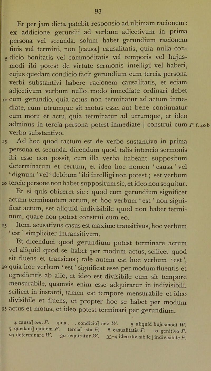 pt per jam dicta patebit responsio ad ultimam racionem : ex addicione gerundii ad verbum adjectivum in prima persona vel secunda, solum habet gerundium racionem finis vel termini, non [causa] causalitatis, quia nulla con- 5 dicio bonitatis vel commoditatis vel temporis vel hujus- modi ibi potest de virtute sermonis intelligi vel haberi, cujus quedam condicio facit gerundium cum tercia persona verbi substantivi habere racionem causalitatis, et edam adjectivum verbum nullo modo inmediate ordinari debet IO cum gerundio, quia actus non terminatur ad actum inme- diate, cum utrumque sit motus esse, aut bene continuatur cum motu et actu, quia terminatur ad utrumque, et ideo adminus in tercia persona potest inmediate | construi cum p. f. verbo substantivo. 15 Ad hoc quod tactum est de verbo sustantivo in prima ! persona et secunda, dicendum quod talis intendo sermonis ibi esse non possit, cum illa verba habeant suppositum determinatum et certum, et ideo hoc nomen ‘ causa ’ vel ‘ dignum ’ vel ‘ debitum ’ ibi intelligi non potest; set verbum 20 tercie persone non habet suppositum sic, et ideo non sequitur. Et si quis obiceret sic: quod cum gerundium significet actum terminantem actum, et hoc verbum ‘ est ’ non signi- ficat actum, set aliquid indivisibile quod non habet termi- num, quare non potest construi cum eo. 25 Item, acusativus casus est maxime transitivus, hoc verbum ‘ est ’ simpliciter intransitivum. Et dicendum quod gerundium potest terminare actum vel aliquid quod se habet per modum actus, scilicet quod sit fluens et transiens; tale autem est hoc verbum ‘ est ’, 30 quia hoc verbum ‘ est ’ significat esse per modum fluentis et egredientis ab alio, et ideo est divisibile cum sit tempore mensurabile, quamvis enim esse adquiratur in indivisibili, scilicet in instanti, tamen est tempore mensurabile et ideo divisibile et fluens, et propter hoc se habet per modum 35 actus et motus, et ideo potest terminari per gerundium. 4 causa] om. P. quia . . . condicio] nec IV. 5 aliquid hujusmodi IV 7 quedam] quidem P. tercia] ista P. 8 casualitatis P. 10 genitivo P. 27 determinare W. 32 requiratur IV. 33-4 ideo divisibile] indivisibile P.