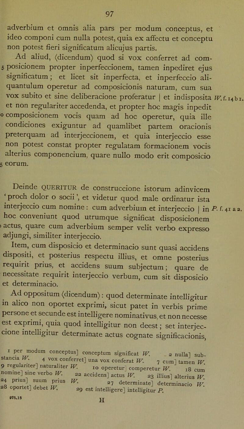 adverbium et omnis alia pars per modum conceptus, et ideo componi cum nulla potest, quia ex affectu et conceptu non potest fieri significatum alicujus partis. Ad aliud, (dicendum) quod si vox conferret ad com- 5 posicionem propter inperfeccionem, tamen inpediret ejus significatum; et licet sit inperfecta, et inperfeccio ali- quantulum operetur ad composicionis naturam, cum sua vox subito et sine deliberacione proferatur | et indisposita IVJ. i^hx. et non regulariter accedenda, et propter hoc magis inpedit o composicionem vocis quam ad hoc operetur, quia ille condiciones exiguntur ad quamlibet partem oracionis preterquam ad interjeccionem, et quia interjeccio esse non potest constat propter regulatam formacionem vocis alterius componencium, quare nullo modo erit composicio 5 eorum. Deinde QUERITUR de construccione istorum adinvicem ‘ proch dolor o socii ’, et videtur quod male ordinatur ista interjeccio cum nomine: cum adverbium et interjeccio j in -P- 41 a 3. hoc conveniunt quod utrumque significat disposicionem > actus, quare cum adverbium semper velit verbo expresso adjungi, similiter interjeccio. Item, cum disposicio et determinacio sunt quasi accidens dispositi, et posterius respectu illius, et omne posterius requirit prius, et accidens suum subjectum j quare de necessitate requirit interjeccio verbum, cum sit disposicio et determinacio. Ad oppositum (dicendum): quod determinate intelligitur in ahco non oportet exprimi, sicut patet in verbis prime persone et secunde est inteUigere nominativus, et non necesse est exprimi, quia quod intelligitur non deest; set interjec- cione intelligitur determinate actus cognate significacionis, ^ conceptus] conceptum significat IV. .2 nullal sub- stancia IV. 4 vox conferret] una vox conferat IV. 7 cum] tamen IV. 9 regulariter] naturaliter IV. 10 operetur] comperetur W. 18 cum' nomine] sine verbo IV. 22 accidens] actus IV. 23 illius] alterius IV 34 P“S] prius IV. ,, determinate] determinacio iv'. 8 oportet] debet IV, 29 est intelligere] intelligitur P. H 970.16