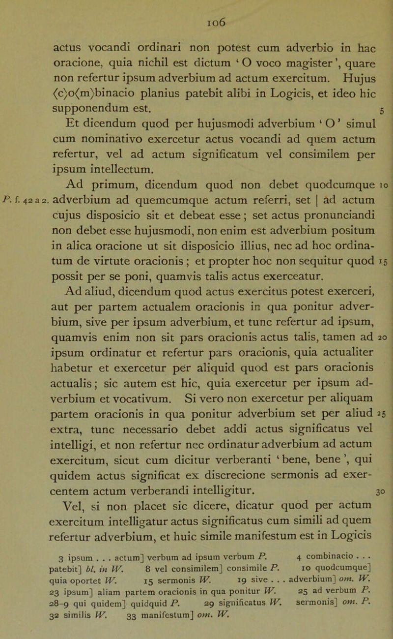 io6 actus vocandi ordinari non potest cum adverbio in hac oracione, quia nichil est dictum ‘ O voco magister quare non refertur ipsum adverbium ad actum exercitum. Hujus (c)o(m)binacio planius patebit alibi in Logicis, et ideo hic supponendum est. 5 Et dicendum quod per hujusmodi adverbium ‘ O ’ simul cum nominativo exercetur actus vocandi ad quem actum refertur, vel ad actum significatum vel consimilem per ipsum intellectum. Ad primum, dicendum quod non debet quodcumque lo P. f. 42 a 2. adverbium ad quemcumque actum referri, set | ad actum cujus disposicio sit et debeat esse; set actus pronunciandi non debet esse hujusmodi, non enim est adverbium positum in alica oracione ut sit disposicio illius, nec ad hoc ordina- tum de virtute oracionis ; et propter hoc non sequitur quod 15 possit per se poni, quamvis talis actus exerceatur. Ad aliud, dicendum quod actus exercitus potest exerceri, aut per partem actualem oracionis in qua ponitur adver- bium, sive per ipsum adverbium, et tunc refertur ad ipsum, quamvis enim non sit pars oracionis actus talis, tamen ad 20 ipsum ordinatur et refertur pars oracionis, quia actualiter habetur et exercetur per aliquid quod est pars oracionis actualis; sic autem est hic, quia exercetur per ipsum ad- verbium et vocativum. Si vero non exercetur per aliquam partem oracionis in qua ponitur adverbium set per aliud 25 extra, tunc necessario debet addi actus significatus vel intelligi, et non refertur nec ordinatur adverbium ad actum exercitum, sicut cum dicitur verberanti ‘ bene, bene ’, qui quidem actus significat ex discrecione sermonis ad exer- centem actum verberandi intelligitur. 30 Vel, si non placet sic dicere, dicatur quod per actum exercitum intelligatur actus significatus cum simili ad quem refertur adverbium, et huic simile manifestum est in Logicis 3 ipsum . . . actum] verbum ad ipsum verbum P. 4 combinacio . . . patebit] bl. in W. 8 vel consimilem] consimile P. lo quodcumque] quia oportet IV. 15 sermonis W. 19 sive . . . adverbium] om. W'. 23 ipsum] aliam partem oracionis in qua ponitur W. 25 ad verbum P. 28-9 qui quidem] quidquid P. 29 significatus W, sermonis] om. P.