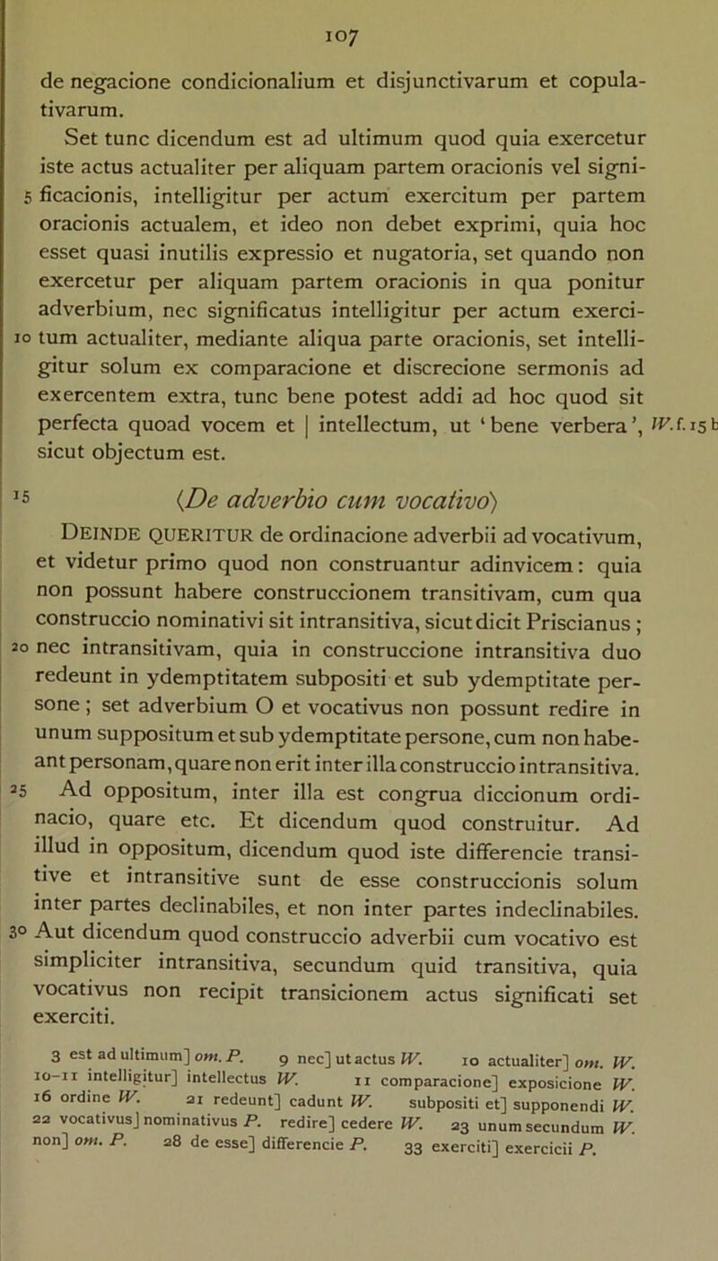 de negacione condicionalium et disjunctivarum et copula- tivarum. Set tunc dicendum est ad ultimum quod quia exercetur iste actus actualiter per aliquam partem oracionis vel signi- 5 ficacionis, intelligitur per actum exercitum per partem oracionis actualem, et ideo non debet exprimi, quia hoc esset quasi inutilis expressio et nugatoria, set quando non exercetur per aliquam partem oracionis in qua ponitur adverbium, nec significatus intelligitur per actum exerci- 10 tum actualiter, mediante aliqua parte oracionis, set intelli- gitur solum ex comparacione et discrecione sermonis ad exercentem extra, tunc bene potest addi ad hoc quod sit perfecta quoad vocem et | intellectum, ut ‘bene verbera’, sicut objectum est. I ^5 (£)e adverbio cum vocativo) Deinde queritur de ordinacione adverbii ad vocativum, et videtur primo quod non construantur adinvicem: quia non possunt habere construccionem transitivam, cum qua I construccio nominativi sit intransitiva, sicut dicit Priscianus; 20 nec in transitivam, quia in construccione intransitiva duo redeunt in ydemptitatem subpositi et sub ydemptitate per- sone ; set adverbium O et vocativus non possunt redire in unum suppositum et sub ydemptitate persone, cum non habe- ant personam, quare non erit inter illa construccio intransitiva. 35 Ad oppositum, inter illa est congrua diccionum ordi- nacio, quare etc. Et dicendum quod construitur. Ad illud in oppositum, dicendum quod iste differencie transi- tive et intransitive sunt de esse construccionis solum inter partes declinabiles, et non inter partes indeclinabiles. 30 Aut dicendum quod construccio adverbii cum vocativo est simpliciter intransitiva, secundum quid transitiva, quia vocativus non recipit transicionem actus significati set exerciti. 3 est ad ultimum] om. P. 9 nec] ut actus W. 10 actualiter] oni. W. lo-ii intelligitur] intellectus JV. ii comparacione] exposicione W. 16 ordine W. ai redeunt] cadunt IV. subpositi et] supponendi IV. 22 vocativus] nominativus P. redire] cedere W. 23 unum secundum PV. non] om. P. 28 de esse] differencie P. 33 exerciti] exercicii P.