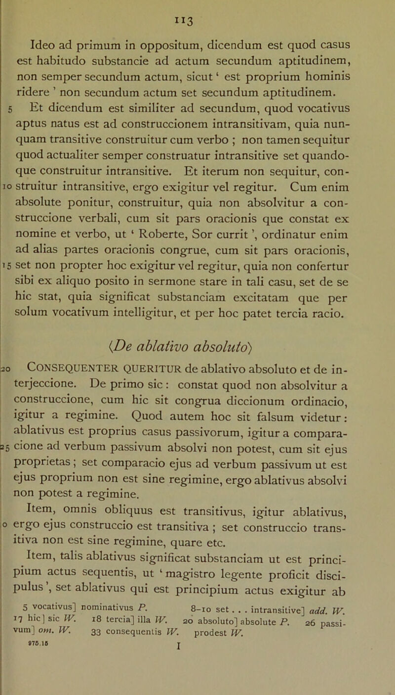 ”3 Ideo ad primum in oppositum, dicendum est quod casus est habitudo substancie ad actum secundum aptitudinem, non semper secundum actum, sicut ‘ est proprium hominis ridere ’ non secundum actum set secundum aptitudinem. 5 Et dicendum est similiter ad secundum, quod vocativus aptus natus est ad construccionem intransitivam, quia nun- quam transitive construitur cum verbo ; non tamen sequitur quod actualiter semper construatur intransitive set quando- que construitur intransitive. Et iterum non sequitur, con- io struitur intransitive, ergo exigitur vel regitur. Cum enim absolute ponitur, construitur, quia non absolvitur a con- struccione verbali, cum sit pars oracionis que constat ex nomine et verbo, ut ‘ Roberte, Sor currit ordinatur enim ad alias partes oracionis congrue, cum sit pars oracionis, 15 set non propter hoc exigitur vel regitur, quia non confertur sibi ex aliquo posito in sermone stare in tali casu, set de se hic stat, quia significat substanciam excitatam que per solum vocativum intelligitur, et per hoc patet tercia racio. {JDe ablativo absoluto) 30 Consequenter queritur de ablativo absoluto et de in- terjeccione. De primo sic : constat quod non absolvitur a construccione, cum hic sit congrua diccionum ordinacio, igitur a regimine. Quod autem hoc sit falsum videtur ; ablativus est proprius casus passivorum, igitur a compara- 35 cione ad verbum passivum absolvi non potest, cum sit ejus proprietas ; set comparacio ejus ad verbum passivum ut est ejus proprium non est sine regimine, ergo ablativus absolvi non potest a regimine. Item, omnis obliquus est transitivus, igitur ablativus, ,0 ergo ejus construccio est transitiva ; set construccio trans- itiva non est sine regimine, quare etc. Item, talis ablativus significat substanciam ut est princi- pium actus sequentis, ut ‘magistro legente proficit disci- pulus , set ablativus qui est principium actus exigitur ab 5 vocativus] nominativus P. 8-10 set . . . intransitive] add. W. 17 hic) sic IV. 18 tercia] illa IV. 20 absoluto] absolute P. 26 passi- vum] om. IV. 33 consequentis IV. prodest IV. I «7S,1S