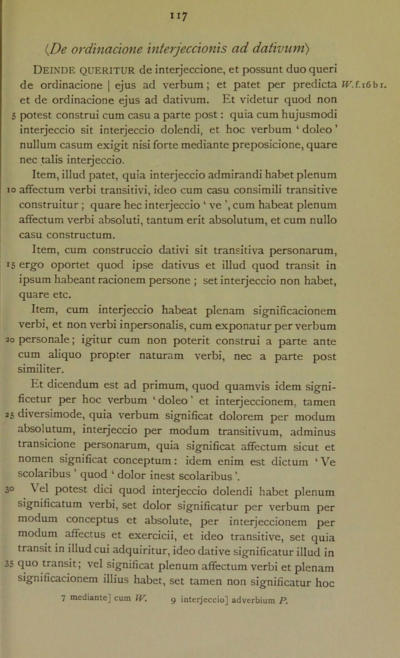 ij)e ordmacione interjeccionis ad dativum) Deinde queritur de interjeccione, et possunt duo queri de ordinacione | ejus ad verbum; et patet per predicta IT.f.i6br. et de ordinacione ejus ad dativum. Et videtur quod non S potest construi cum casu a parte post: quia cum hujusmodi interjeccio sit interjeccio dolendi, et hoc verbum ‘ doleo ’ nullum casum exigit nisi forte mediante preposicione, quare nec talis interjeccio. Item, illud patet, quia interjeccio admirandi habet plenum 10 affectum verbi transitivi, ideo cum casu consimili transitive construitur; quare hec interjeccio ‘ ve ’, cum habeat plenum affectum verbi absoluti, tantum erit absolutum, et cum nullo casu constructum. Item, cum construccio dativi sit transitiva personarum, 15 ergo oportet quod ipse dativus et illud quod transit in ipsum habeant racionem persone ; set interjeccio non habet, quare etc. Item, cum interjeccio habeat plenam significacionem verbi, et non verbi inpersonalis, cum exponatur per verbum 30 personale; igitur cum non poterit construi a parte ante cum aliquo propter naturam verbi, nec a parte post similiter. Et dicendum est ad primum, quod quamvis idem signi- ficetur per hoc verbum ‘ doleo ’ et interjeccionem, tamen 25 diversimode, quia verbum significat dolorem per modum absolutum, interjeccio per modum transitivum, adminus transicione personarum, quia significat affectum sicut et nomen significat conceptum: idem enim est dictum ‘ Ve scolaribus ’ quod ‘ dolor inest scolaribus ’. 30 Vel potest dici quod interjeccio dolendi habet plenum significatum verbi, set dolor significatur per verbum per modum conceptus et absolute, per interjeccionem per modum affectus et exercicii, et ideo transitive, set quia transit in illud cui adquiritur, ideo dative significatur illud in 35 quo transit; vel significat plenum affectum verbi et plenam significacionem illius habet, set tamen non significatur hoc 7 mediante] cum W. 9 interjeccio] adverbium P.