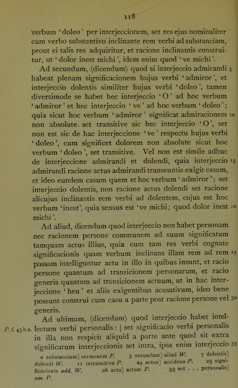 verbum ‘doleo’ per interjeccionem, set res ejus nominaliter cum verbo substantivo inclinante rem verbi adsubstanciam, prout ei talis res adquiritur, et racione inclinantis construi- tur, ut ‘ dolor inest michi idem enim quod ‘ ve michi Ad secundum, (dicendum) quod si interjeccio admirandi 5 habeat plenam significacionem hujus verbi ‘admiror’, et interjeccio dolentis similiter hujus verbi ‘ doleo ’, tamen diversimode se habet hec interjeccio ‘ O ’ ad hoc verbum ‘ admiror ’ et hec interjeccio ‘ ve ’ ad hoc verbum ‘ doleo ’; quia sicut hoc verbum ‘ admiror ’ significat admiracionem 10 non absolute, set transitive sic hec interjeccio ‘ O ’, set non est sic de hac interjeccione ‘ ve ’ respectu hujus verbi ‘ doleo ’, cum significet dolorem non absolute sicut hoc verbum ‘ doleo ’, set transitive. Vel non est simile adhuc de interjeccione admirandi et dolendi, quia interjeccio 15 admirandi racione actus admirandi transeuntis exigit casum, et ideo eundem casum quem et hoc verbum ‘ admiror ’; set interjeccio dolentis, non racione actus dolendi set racione alicujus inclinantis rem verbi ad dolentem, cujus est hoc verbum ‘inest’, quia sensus est ‘ve michi; quod dolor inest michi ’. Ad aliud, dicendum quod interjeccio non habet personam nec racionem persone communem ad suum significatum tamquam actus illius, quia cum tam res verbi cognate significacionis quam verbum inclinans illam rem ad rem 25 passam intelliguntur actu in illo in quibus insunt, et racio persone quantum ad transicionem personarum, et racio generis quantum ad transicionem actuum, ut in hac inter- jeccione ‘ heu ’ et aliis exigentibus acusativum, ideo bene possunt construi cum casu a parte post racione persone vel 30 generis. Ad ultimum, (dicendum) quod interjeccio habet intel- P.f.43b2. lectum verbi personalis: j set significacio verbi personalis in illa non respicit aliquid a parte ante quod sit extra significatum interjeccionis set intra, ipsa enim interjeccio 35 a substanciam] sermonem P. 5 secundum] aliud i^. 7 dolentis] dolendi W. ii intransitive P. 24 actus] accidens P. 25 signi- iicacionis add. W. 26 actu] actum P. 33 • • • pcrsona s] om. P.