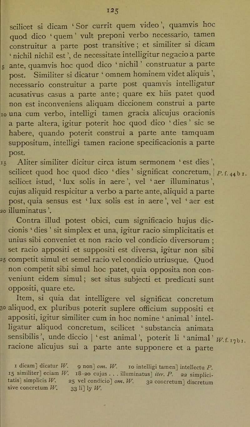 scilicet si dicam ‘ Sor currit quem video’, quamvis hoc quod dico ‘quem’ vult preponi verbo necessario, tamen construitur a parte post transitive ; et similiter si dicam ‘ nichil nichil est ’, de necessitate intelligitur negacio a parte 5 ante, quamvis hoc quod dico ‘ nichil ’ construatur a parte post. Similiter si dicatur ‘ omnem hominem videt aliquis ’, necessario construitur a parte post quamvis intelligatur acusativus casus a parte ante; quare ex hiis patet quod non est inconveniens aliquam diccionem construi a parte IO una cum verbo, intelligi tamen gracia alicujus oracionis a parte altera, igitur poterit hoc quod dico ‘ dies ’ sic se habere, quando poterit construi a parte ante tamquam suppositum, intelligi tamen racione specificacionis a parte post. 15 Aliter similiter dicitur circa istum sermonem ‘ est dies ’, scilicet quod hoc quod dico ‘ dies ’ significat concretum, | scilicet istud, ‘ lux solis in aere ’, vel ‘ aer illuminatus ’, cujus aliquid respicitur a verbo a parte ante, aliquid a parte post, quia sensus est ‘ lux solis est in aere ’, vel ‘ aer est 30 illuminatus ’. Contra illud potest obici, cum significacio hujus dic- cionis ‘ dies ’ sit simplex et una, igitur racio simplicitatis et unius sibi conveniet et non racio vel condicio diversorum ; set racio appositi et suppositi est diversa, igitur non sibi 25 competit simul et semel racio vel condicio utriusque. Quod non competit sibi simul hoc patet, quia opposita non con- veniunt eidem simul; set situs subjecti et predicati sunt oppositi, quare etc. Item, si quia dat intelligere vel significat concretum 30 aliquod, ex pluribus poterit suplere officium suppositi et appositi, igitur similiter cum in hoc nomine ‘ animal ’ intel- ligatur aliquod concretum, scilicet ‘ substanda animata sensibilis ’, unde diccio | ‘ est animal ’, poterit li ‘ animal ’ racione alicujus sui a parte ante supponere et a parte I dicam] dicatur IV. 9 non] ont. W. 10 intelligi tamen] intellectu P. 15 similiter] edam W. 18-20 cujus . . . illuminatus] iter. P. 22 simplici- tatis] simplicis W. 25 vel condicio] ont. W. 32 concretum] discretum sive concretum IV. 33 li] ly W. I P. f. 44 b I. IV. f . j 7 b 1.