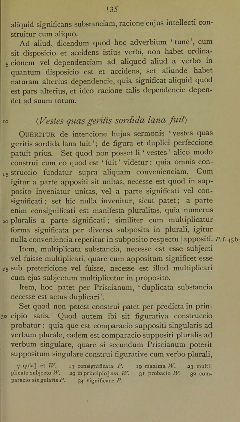 aliquid significans substandam, raclone cujus intellecti con- struitur cum aliquo. Ad aliud, dicendum quod hoc adverbium ‘ tunc ’, cum sit disposicio et accidens istius verbi, non habet ordina- 5 donem vel dependendam ad aliquod aliud a verbo in quantum disposicio est et accidens, set aliunde habet naturam alterius dependende, quia significat aliquid quod est pars alterius, et ideo racione talis dep>endencie depen- det ad suum totum. IO {Vestes quas geritis sordida lana fuit) Queritur de intendone hujus sermonis ‘vestes quas geritis sordida lana fuit ’; de fignra et duplici perfeccione patuit prius. Set quod non posset li ‘ vestes ’ alico modo construi cum eo quod est ‘ fuit ’ videtur: quia omnis con- J5 struccio fundatur supra aliquam conveniendam. Cum igitur a parte appositi sit unitas, necesse est quod in sup- posito inveniatur unitas, vel a parte significati vel con- signlficatl; set hic nulla invenitur, sicut patet; a parte enim consignificati est manifesta pluralitas, quia numerus 30 pluralis a parte significati; similiter cum multiplicatur forma significata per diversa subposita in plurali, igitur nulla convenienda reperitur in subposito respectu | appositi. P. f. 45 b Item, multiplicata substanda, necesse est esse subjecti vel fuisse multiplicari, quare cum appositum significet esse 25 sub pretericione vel fuisse, necesse est illud multiplicari cum ejus subjectum multiplicetur in proposito. Item, hoc patet per Priscianum, ‘ duplicata substanda necesse est actus duplicari ’. Set quod non potest construi patet per predicta In prin- 30 cipio satis. Quod autem ibi sit figurativa construccio probatur ; quia que est comparado suppositi singularis ad verbum plurale, eadem est comparado suppositi pluralis ad verbum singulare, quare si secundum Priscianum poterit suppositum singulare construi figurative cum verbo plurali, 7 quia] et IV. 17 consignificata P. 19 maxima W. 23 multi- plicato subjecto IV. 29 in principio] om. W. 31 probacio W. 32 cora- paracio singularis P. 34 significare P.