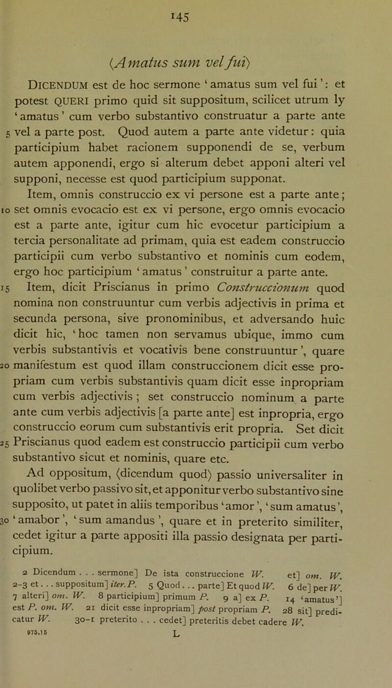 H5 {A matus sum vel fui) Dicendum est de hoc sermone ‘ amatus sum vel fui ’: et potest QUERI primo quid sit suppositum, scilicet utrum ly ‘ amatus ’ cum verbo substantivo construatur a parte ante 5 vel a parte post. Quod autem a parte ante videtur: quia participium habet racionem supponendi de se, verbum autem apponendi, ergo si alterum debet apponi alteri vel supponi, necesse est quod participium supponat. Item, omnis construccio ex vi persone est a parte ante; IO set omnis evocacio est ex vi persone, ergo omnis evocacio est a parte ante, igitur cum hic evocetur participium a tercia personalitate ad primam, quia est eadem construccio participii cum verbo substantivo et nominis cum eodem, ergo hoc participium ‘ amatus ’ construitur a parte ante. 15 Item, dicit Priscianus in primo Coftsiruccionum quod nomina non construuntur cum verbis adjectivis in prima et secunda persona, sive pronominibus, et adversando huic dicit hic, ‘ hoc tamen non servamus ubique, immo cum verbis substantivis et vocativis bene construuntur’, quare 20 manifestum est quod illam construccionem dicit esse pro- priam cum verbis substantivis quam dicit esse inpropriam cum verbis adjectivis ; set construccio nominum a parte ante cum verbis adjectivis [a parte ante] est inpropria, ergo construccio eorum cum substantivis erit propria. Set dicit 25 Priscianus quod eadem est construccio participii cum verbo substantivo sicut et nominis, quare etc. Ad oppositum, (dicendum quod) passio universaliter in quolibet verbo passivo sit, et apponitur verbo substantivo sine supposito, ut patet in aliis temporibus ‘amor’, ‘sum amatus’, 30 ‘ amabor ’, ‘ sum amandus ’, quare et in preterito similiter, cedet igitur a parte appositi illa passio designata per parti- cipium. 3 Dicendum . . . sermone] De ista construccione W. et] om. IV. 3-3 et... suppositum] jfenP. 5 Quod... parte] Et quod IP. 6de]perIP: 7 alteri] oni. IV. 8 participium] primum P. 9 a] ex P. 14 ‘amatus’] est P. om. W. 31 dicit esse inpropriam] post propriam P. 28 sit] prodi- catur W. 30-1 preterito . . . cedet] proteritis debet cadere W. L 073.16