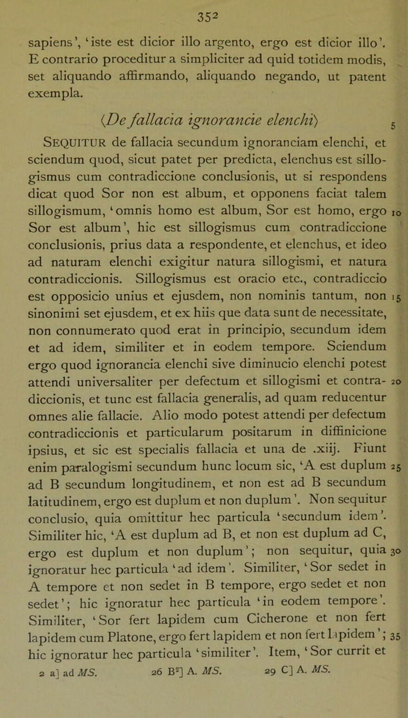 sapiens’, ‘iste est dicior illo argento, ergo est dicior illo’. E contrario proceditur a simpliciter ad quid totidem modis, set aliquando affirmando, aliquando negando, ut patent exempla. iJDe fallacia ignorande elenchi) 5 Sequitur de fallacia secundum ignoranciam elenchi, et sciendum quod, sicut patet per predicta, elenchus est sillo- gismus cum contradiccione conclusionis, ut si respondens dicat quod Sor non est album, et opponens faciat talem sillogismum, ‘ omnis homo est album, Sor est homo, ergo lo Sor est album’, hic est sillogismus cum contradiccione conclusionis, prius data a respondente, et elenchus, et ideo ad naturam elenchi exigitur natura sillogismi, et natura contradiccionis. Sillogismus est oracio etc., contradiccio est opposicio unius et ejusdem, non nominis tantum, non 15 sinonimi set ejusdem, et ex hiis que data sunt de necessitate, non connumerato quod erat in principio, secundum idem et ad idem, similiter et in eodem tempore. Sciendum ergo quod ignorancia elenchi sive diminucio elenchi potest attendi universaliter per defectum et sillogismi et contra- 20 diccionis, et tunc est fallacia generalis, ad quam reducentur omnes alie fallacie. Alio modo potest attendi per defectum contradiccionis et particularum positarum in diffinicione ipsius, et sic est specialis fallacia et una de .xiij. Fiunt enim paralogismi secundum hunc locum sic, ‘A est duplum 25 ad B secundum longitudinem, et non est ad B secundum latitudinem, ergo est duplum et non duplum Non sequitur conclusio, quia omittitur hec particula ‘secundum idem’. Similiter hic, ‘A est duplum ad B, et non est duplum ad C, ergo est duplum et non duplum’; non sequitur, quia 30 ignoratur hec particula ‘ad idem’. Similiter, ‘Sor sedet in A tempore et non sedet in B tempore, ergo sedet et non sedet’; hic ignoratur hec particula ‘in eodem tempore’. Similiter, ‘Sor fert lapidem cum Cicherone et non fert lapidem cum Platone, ergo fert lapidem et non fert l.ipidem ; 35 hic ignoratur hec particula ‘similiter’. Item, ‘Sor currit et 2 a] ad MS. 26 B*] A. MS. 29 C] A. MS.