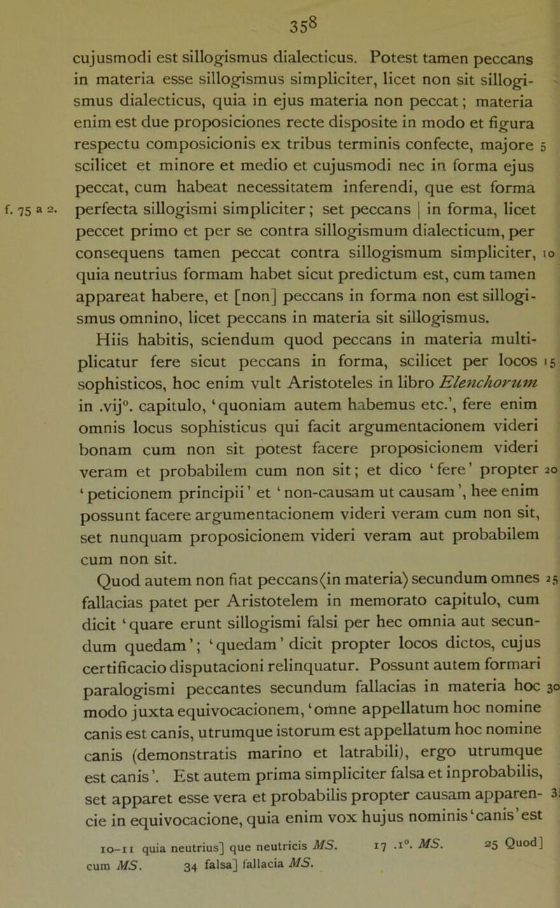 cujusmodi est sillogismus dialecticus. Potest tamen peccans in materia esse sillogismus simpliciter, licet non sit sillogi- smus dialecticus, quia in ejus materia non peccat; materia enim est due proposiciones recte disposite in modo et figura respectu composicionis ex tribus terminis confecte, majore 5 scilicet et minore et medio et cujusmodi nec in forma ejus peccat, cum habeat necessitatem inferendi, que est forma f. 75 a 2* perfecta sillogismi simpliciter; set peccans | in forma, licet peccet primo et per se contra sillogismum dialecticum, per consequens tamen peccat contra sillogismum simpliciter, 10 quia neutrius formam habet sicut predictum est, cum tamen appareat habere, et [non] peccans in forma non estsillogi- smus omnino, licet peccans in materia sit sillogismus. Hiis habitis, sciendum quod peccans in materia multi- plicatur fere sicut peccans in forma, scilicet per locos 15 sophisticos, hoc enim vult Aristoteles in libro Elenchortim in .vij°. capitulo, ‘ quoniam autem habemus etc.’, fere enim omnis locus sophisticus qui facit argumentacionem videri bonam cum non sit potest facere proposicionem videri veram et probabilem cum non sit; et dico ‘ fere ’ propter 20 ‘ peticionem principii ’ et ‘ non-causam ut causam ’, hee enim possunt facere argumentacionem videri veram cum non sit, set nunquam proposicionem videri veram aut probabilem cum non sit. Quod autem non fiat peccans(in materia) secundum omnes 25 fallacias patet per Aristotelem in memorato capitulo, cum dicit ‘ quare erunt sillogismi falsi per hec omnia aut secun- dum quedam’; ‘quedam’ dicit propter locos dictos, cujus certificacio disputacioni relinquatur. Possunt autem formari paralogismi peccantes secundum fallacias in materia hoc 30 modo juxta equivocacionem, ‘omne appellatum hoc nomine canis est canis, utrumque istorum est appellatum hoc nomine canis (demonstratis marino et latrabili), ergo utrumque est canis ’. Est autem prima simpliciter falsa et inprobabilis, set apparet esse vera et probabilis propter causam apparen- 3i cie in equivocacione, quia enim vox hujus nominis‘canis’est lo-ii quia neutrius] que neutricis MS. 17 .i“- MS. 25 cura MS. 34 falsa] fallacia MS.